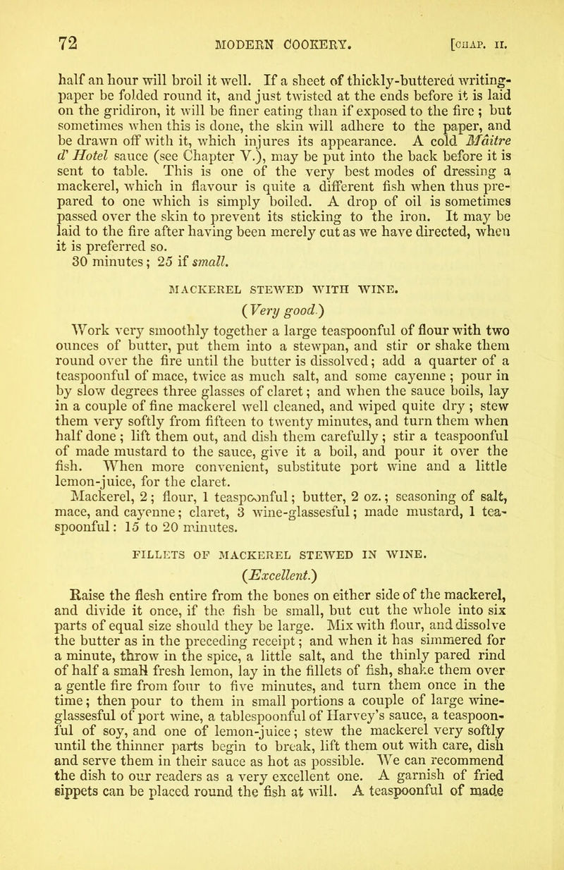 half an hour will broil it well. If a sheet of thickly-buttered writing- paper be folded round it, and just twisted at the ends before it is laid on the gridiron, it will be finer eating than if exposed to the fire ; but sometimes when this is done, the skin will adhere to the paper, and be drawn off with it, which injures its appearance. A cold Mditre d' Hotel sauce (see Chapter V.), may be put into the back before it is sent to table. This is one of the very best modes of dressing a mackerel, which in flavour is quite a different fish when thus pre- pared to one which is simply boiled. A drop of oil is sometimes passed over the skin to prevent its sticking to the iron. It may be laid to the fire after having been merely cut as we have directed, when it is preferred so. 30 minutes; 25 if small. MACKEREL STEWED WITH WINE. ( Very good.) Work very smoothly together a large teaspoonful of flour with two ounces of butter, put them into a stewpan, and stir or shake them round over the fire until the butter is dissolved; add a quarter of a teaspoonful of mace, twice as much salt, and some cayenne ; pour in by slow degrees three glasses of claret; and when the sauce boils, lay in a couple of fine mackerel well cleaned, and wiped quite dry; stew them very softly from fifteen to twenty minutes, and turn them when half done ; lift them out, and dish them carefully ; stir a teaspoonful of made mustard to the sauce, give it a boil, and pour it over the fish. When more convenient, substitute port wine and a little lemon-juice, for the claret. Mackerel, 2 ; flour, 1 teaspconful; butter, 2 oz.; seasoning of salt, mace, and cayenne; claret, 3 wine-glassesful; made mustard, 1 tea- spoonful : 15 to 20 minutes. FILLETS OF MACKEREL STEWED IN WINE. {Excellent.) Raise the flesh entire from the bones on either side of the mackerel, and divide it once, if the fish be small, but cut the whole into six parts of equal size should they be large. Mix with flour, and dissolve the butter as in the preceding receipt; and when it has simmered for a minute, throw in the spice, a little salt, and the thinly pared rind of half a sxnaH fresh lemon, lay in the fillets of fish, shake them over a gentle fire from four to five minutes, and turn them once in the time; then pour to them in small portions a couple of large wine- glassesful of port wine, a tablespoonful of Harvey’s sauce, a teaspoon- ful of soy, and one of lemon-juice; stew the mackerel very softly until the thinner parts begin to break, lift them out with care, dish and serve them in their sauce as hot as possible. We can recommend the dish to our readers as a very excellent one. A garnish of fried sippets can be placed round the fish at will. A teaspoonful of made