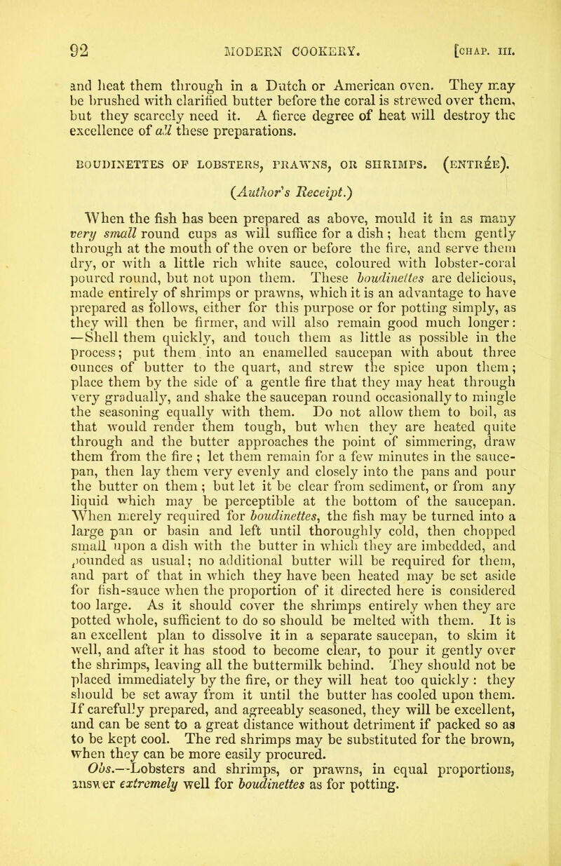 and heat them through in a Dutch or American oven. They may be brushed with clarified butter before the coral is strewed over them, but they scarcely need it. A fierce degree of heat will destroy the excellence of att these preparations. BOUDINETTES OF LOBSTERS, PRAWNS, OR SHRIMPS. (eNTRI&e). {Author's Receipt.) When the fish has been prepared as above, mould it in as many very small round cups as will suffice for a dish ; heat them gently through at the mouth of the oven or before the fire, and serve them dry, or with a little rich white sauce, coloured with lobster-coral poured round, but not upon them. These houdinettes are delicious, made entirely of shrimps or prawns, which it is an advantage to have prepared as follows, either for this purpose or for potting simply, as they will then be firmer, and will also remain good much longer: — Shell them quickly, and touch them as little as possible in the process; put them into an enamelled saucepan with about three ounces of butter to the quart, and strew the spice upon them; place them by the side of a gentle fire that they may heat through very gradually, and shake the saucepan round occasionally to mingle the seasoning equally with them. Do not allow them to boil, as that would render them tough, but when they are heated quite through and the butter approaches the point of simmering, draw them from the fire ; let them remain for a few minutes in the sauce- pan, then lay them very evenly and closely into the pans and pour the butter on them ; but let it be clear from sediment, or from any liquid which may be perceptible at the bottom of the saucepan. When merely required for houdinettes, the fish may be turned into a large pan or basin and left until thoroughly cold, then chopped small upon a dish with the butter in which they are imbedded, and pounded as usual; no additional butter will be required for them, and part of that in which they have been heated may be set aside for fish-sauce when the proportion of it directed here is considered too large. As it should cover the shrimps entirely when they are potted whole, sufficient to do so should be melted with them. It is an excellent plan to dissolve it in a separate saucepan, to skim it well, and after it has stood to become clear, to pour it gently over the shrimps, leaving all the buttermilk behind. They should not be placed immediately by the fire, or they will heat too quickly : they should be set away from it until the butter has cooled upon them. If carefully prepared, and agreeably seasoned, they will be excellent, and can be sent to a great distance without detriment if packed so as to be kept cool. The red shrimps may be substituted for the brown, when they can be more easily procured. Ohs.—-Lobsters and shrimps, or prawns, in equal proportions, answer extremely well for houdinettes as for potting.