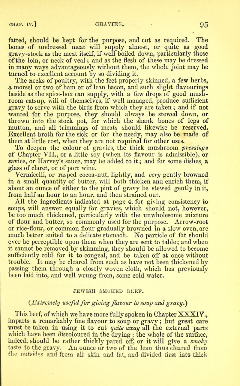 fatted, should be kept for the purpose, and cut as required. The bones of undressed meat will supply almost, or quite as good gravy-stock as the meat itself, if well boiled down, particularly those of the loin, or neck of veal; and as the flesh of these may be dressed in many ways advantageously without them, the whole joint may be turned to excellent account by so dividing it. The necks of poultry, with the feet properly skinned, a few herbs, a morsel or two of ham or of lean bacon, and such slight flavourings beside as the spice-box can supply, with a few drops of good mush- room catsup, will of themselves, if well managed, produce sufficient gravy to serve with the birds from which they are taken; and if not wanted for the purpose, they should always be stewed down, or thrown into the stock pot, for which the shank bones of legs of mutton, and all trimmings of meats should likewise be reserved. Excellent broth for the sick or for the needy, may also be made of them at little cost, when they are not required for other uses. To deepen the colour of gravies, the thick mushroom pressings of Chapter VTL, or a little soy (when its flavour is admissible), or cavice, or Harvey’s sauce, may be added to it; and for some dishes, a glass of claret, or of port wine. Vermicelli, or rasped cocoa-nut, lightly, and very gently browned in a small quantity of butter, will both thicken and enrich them, if about an ounce of either to the pint of gravy be stewed gently in it, from half an hour to an hour, and then strained out. All the ingredients indicated at page 4, for giving consistency to soups, will answer equally for gravies, which should not, however, be too much thickened, particularly with the unwholesome mixture of flour and butter, so commonly used for the purpose. Arrow-root or rice-flour, or common flour gradually browned in a slow oven, are much better suited to a delicate stomach. No particle of fat should ever be perceptible upon them when they are sent to table; and when it cannot be removed by skimming, they should be allowed to become sufficiently cold for it to congeal, and be taken off at once without trouble. It may be cleared from such as have not been thickened by passing them through a closely woven cloth, which has previously been laid into, and well wrung from, some cold water. JEWISH SMOKED BEEF. {Extremely useful for giving flavour to soup and gravy*) This beef, of which we have more fully spoken in Chapter XXXIV., imparts a remarkably fine flavour to soup or gravy; but great care must be taken in using it to cut quite away all the external parts which have been discoloured in the drying : the whole of the surface, indeed, should be rather thickly pared off, or it will give a smoky taste to the gravy. An ounce or two of the lean thus cleared from the outsides and from all skin and fat, and divided first into thick