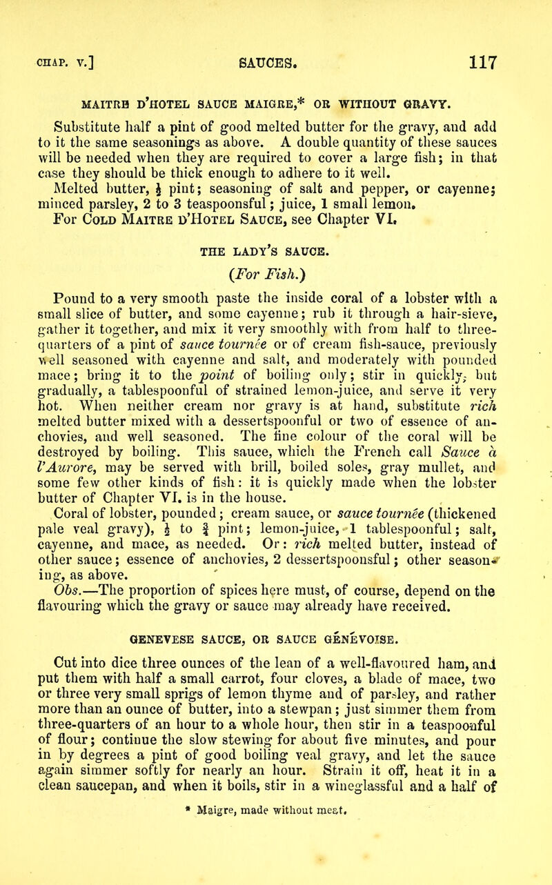 MAITRH D’HOTEL SAUCE MAIGRE,* OR WITHOUT GRAVY. Substitute half a pint of good melted butter for the gravy, and add to it the same seasonings as above. A double quantity of these sauces will be needed when they are required to cover a large fish; in that case they should be thick enough to adhere to it well. Melted butter, £ pint; seasoning of salt and pepper, or cayenne; minced parsley, 2 to 3 teaspoonsful; juice, 1 small lemon. For Cold Maitre d’Hotel Sauce, see Chapter YI, THE LADY’S SAUCE. (For Fish.) Pound to a very smooth paste the inside coral of a lobster with a small slice of butter, and some cayenne; rub it through a hair-sieve, gather it together, and mix it very smoothly with from half to three- quarters of a pint of sauce tournee or of cream fish-sauce, previously well seasoned with cayenne and salt, and moderately with pounded mace; bring it to the point of boiling only; stir in quickly,- but gradually, a tablespoonful of strained lemon-juice, and serve it very hot. When neither cream nor gravy is at hand, substitute rich melted butter mixed with a dessertspoonful or two of essence of an- chovies, and well seasoned. The fine colour of the coral will be destroyed by boiling. This sauce, which the French call Sauce a VAurore, may be served with brill, boiled soles, gray mullet, and some few other kinds of fish: it is quickly made when the lobster butter of Chapter YI. is in the house. Coral of lobster, pounded; cream sauce, or sauce tournee (thickened pale veal gravy), l to f pint; lemon-juice, 1 tablespoonful; salt, cayenne, and mace, as needed. Or: rich melted butter, instead of other sauce; essence of anchovies, 2 dessertspoonsful; other season^ ing, as above. Obs.—The proportion of spices h$re must, of course, depend on the flavouring which the gravy or sauce may already have received. GENEVESE SAUCE, OR SAUCE GENEVOISE. Cut into dice three ounces of the lean of a well-flavoured ham, and put them with half a small carrot, four cloves, a blade of mace, two or three very small sprigs of lemon thyme and of parsley, and rather more than an ounce of butter, into a stewpan ; just simmer them from three-quarters of an hour to a whole hour, then stir in a teaspoonful of flour; continue the slow stewing for about five minutes, and pour in by degrees a pint of good boiling veal gravy, and let the sauce again simmer softly for nearly an hour. Strain it off, heat it in a clean saucepan, and when it boils, stir in a wineglassful and a half of * Maigre, made without meat.