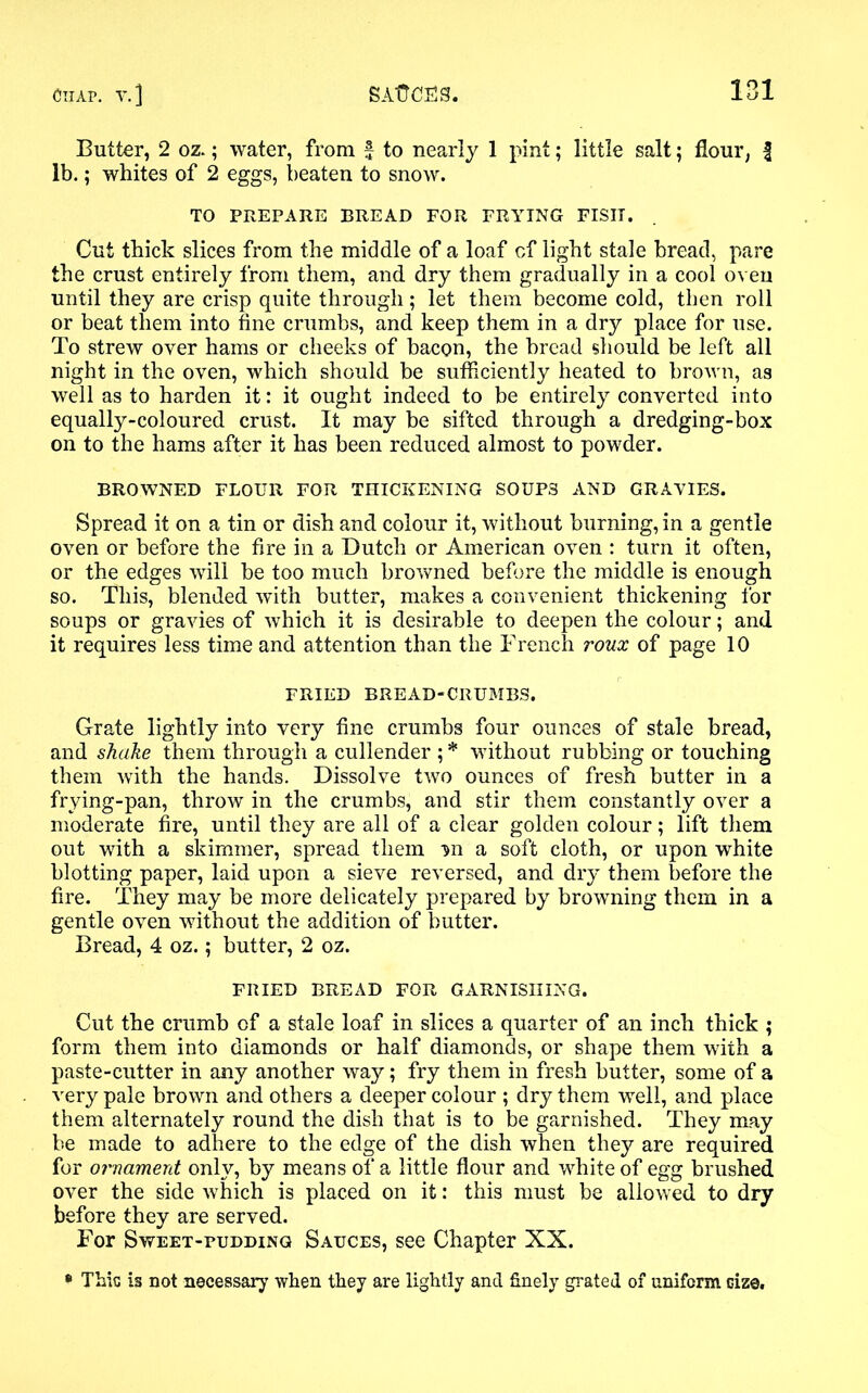 Butter, 2 oz.; water, from £ to nearly 1 pint; little salt; flour, f lb.; whites of 2 eggs, beaten to snow. TO PREPARE BREAD FOR FRYING FISH. Cut thick slices from the middle of a loaf cf light stale bread, pare the crust entirely from them, and. dry them gradually in a cool oven until they are crisp quite through; let them become cold, then roll or beat them into fine crumbs, and keep them in a dry place for use. To strew over hams or cheeks of bacon, the bread should be left all night in the oven, which should, be sufficiently heated to brown, as well as to harden it: it ought indeed to be entirely converted into equally-coloured crust. It may be sifted through a dredging-box on to the hams after it has been reduced almost to powder. BROWNED FLOUR FOR THICKENING SOUPS AND GRAVIES. Spread it on a tin or dish and colour it, without burning, in a gentle oven or before the fire in a Dutch or American oven : turn it often, or the edges will be too much browned before the middle is enough so. This, blended with butter, makes a convenient thickening for soups or gravies of which it is desirable to deepen the colour; and it requires less time and attention than the French roux of page 10 FRIED BREAD-CRUMBS. Grate lightly into very fine crumbs four ounces of stale bread, and shake them through a cullender ; * without rubbing or touching them with the hands. Dissolve two ounces of fresh butter in a frying-pan, throw in the crumbs, and stir them constantly over a moderate fire, until they are all of a clear golden colour; lift them out with a skimmer, spread them nn a soft cloth, or upon white blotting paper, laid upon a sieve reversed, and dry them before the fire. They may be more delicately prepared by browning them in a gentle oven without the addition of butter. Bread, 4 oz.; butter, 2 oz. FRIED BREAD FOR GARNISHING. Cut the crumb cf a stale loaf in slices a quarter of an inch thick ; form them into diamonds or half diamonds, or shape them with a paste-cutter in any another way; fry them in fresh butter, some of a very pale brown and others a deeper colour ; dry them well, and place them alternately round the dish that is to be garnished. They may be made to adhere to the edge of the dish when they are required for ornament only, by means of a little flour and white of egg brushed over the side which is placed on it: this must be allowed to dry before they are served. For Sweet-pudding Sauces, see Chapter XX. * This is not necessary when they are lightly and finely grated of uniform Gize,