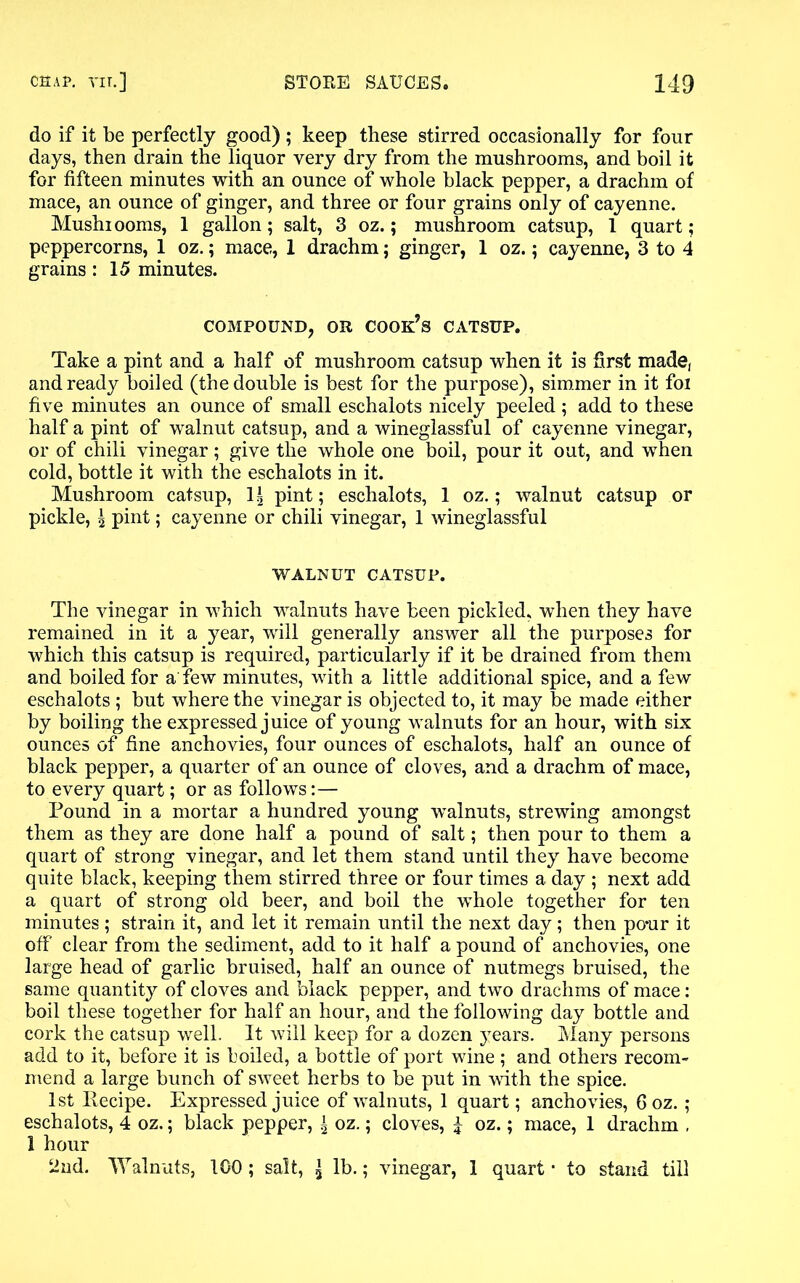 do if it be perfectly good) ; keep these stirred occasionally for four days, then drain the liquor very dry from the mushrooms, and boil it for fifteen minutes with an ounce of whole black pepper, a drachm of mace, an ounce of ginger, and three or four grains only of cayenne. Mushiooms, 1 gallon; salt, 3 oz.; mushroom catsup, 1 quart; peppercorns, 1 oz.; mace, 1 drachm; ginger, 1 oz.; cayenne, 3 to 4 grains: 15 minutes. COMPOUND, OR cook’s CATSUP. Take a pint and a half of mushroom catsup when it is first made, and ready boiled (the double is best for the purpose), simmer in it foi five minutes an ounce of small eschalots nicely peeled ; add to these half a pint of walnut catsup, and a wineglassful of cayenne vinegar, or of chili vinegar; give the whole one boil, pour it out, and when cold, bottle it with the eschalots in it. Mushroom catsup, 1| pint; eschalots, 1 oz.; walnut catsup or pickle, \ pint; cayenne or chili vinegar, 1 wineglassful WALNUT CATSUP. The vinegar in which walnuts have been pickled, when they have remained in it a year, will generally answer all the purposes for which this catsup is required, particularly if it be drained from them and boiled for a few minutes, with a little additional spice, and a few eschalots ; but where the vinegar is objected to, it may be made either by boiling the expressed juice of young walnuts for an hour, with six ounces of fine anchovies, four ounces of eschalots, half an ounce of black pepper, a quarter of an ounce of cloves, and a drachm of mace, to every quart; or as follows:— Pound in a mortar a hundred young wMnuts, strewing amongst them as they are done half a pound of salt; then pour to them a quart of strong vinegar, and let them stand until they have become quite black, keeping them stirred three or four times a day ; next add a quart of strong old beer, and boil the wThole together for ten minutes ; strain it, and let it remain until the next day; then po-ur it off clear from the sediment, add to it half a pound of anchovies, one large head of garlic bruised, half an ounce of nutmegs bruised, the same quantity of cloves and black pepper, and two drachms of mace: boil these together for half an hour, and the following day bottle and cork the catsup well. It will keep for a dozen years. Many persons add to it, before it is boiled, a bottle of port wine ; and others recom- mend a large bunch of sweet herbs to be put in with the spice. 1st llecipe. Expressed juice of walnuts, 1 quart; anchovies, 6 oz. ; eschalots, 4 oz.; black pepper, \ oz.; cloves, £ oz.; mace, 1 drachm , 1 hour 2nd. Walnuts, 100; salt, £ lb.; vinegar, 1 quart • to stand till