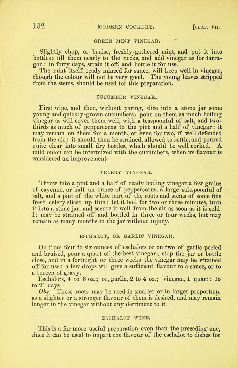 GREEN MINT VINEGAR. Slightly chop, or bruise, freshly-gathered mint, and put it into bottles; till them nearly to the necks, and add vinegar as for tarra- gon : in forty days, strain it otf, and bottle it for use. The mint itself, ready minced for sauce, will keep well in vinegar, though the colour will not he very good. The young leaves stripped from the stems, should be used for this preparation. CUCUMBER VINEGAR. First wipe, and then, without paring, slice into a stone jar some young and quickly-grown cucumbers; pour on them as much boiling vinegar as will cover them well, with a teaspoonful of salt, and two- thirds as much of peppercorns to the pint and a half of vinegar: it may remain on them for a month, or even for two, if well defended from the air: it should then be strained, allowed to settle, and poured quite clear into small dry bottles, which should be well corked. A mild onion can be intermixed with the cucumbers, when its flavour is considered an improvement CELERY VINEGAR. Throw into a pint and a half of ready boiling vinegar a few grains of cayenne, or half an ounce of peppercorns, a large saltspoonful of salt, and a pint of the white part of the roots and stems of some fine fresh celery sliced up thin : let it boil for two or three minutes, turn it into a stone jar, and secure it well from the air as soon as it is cold It may be strained off and bottled in three or four weeks, but may remain as many months in the jar without injury. ESCHALOT, OR GARLIC VINEGAR. On from four to six ounces of eschalots or on two of garlic peeled and bruised, pour a quart of the best vinegar; stop the jar or bottle close, and in a fortnight or three weeks the vinegar may be strained otf for use: a few drops will give a sufficient flavour to a sauce, or to a tureen of gravy. Eschalots, 4 to 6 oz.; or, garlic, 2 to 4 oz.; vinegar, 1 quart: 16 to 21 days Obs,—These roots may be used in smaller or in larger proportion, as a slighter or a stronger flavour of them is desired, and may remain longer in the vinegar without any detriment to it ESCHALOT WINE. This is a far more useful preparation even than the preceding one, since it can be used to impart the flavour of the eschalot to dishes for