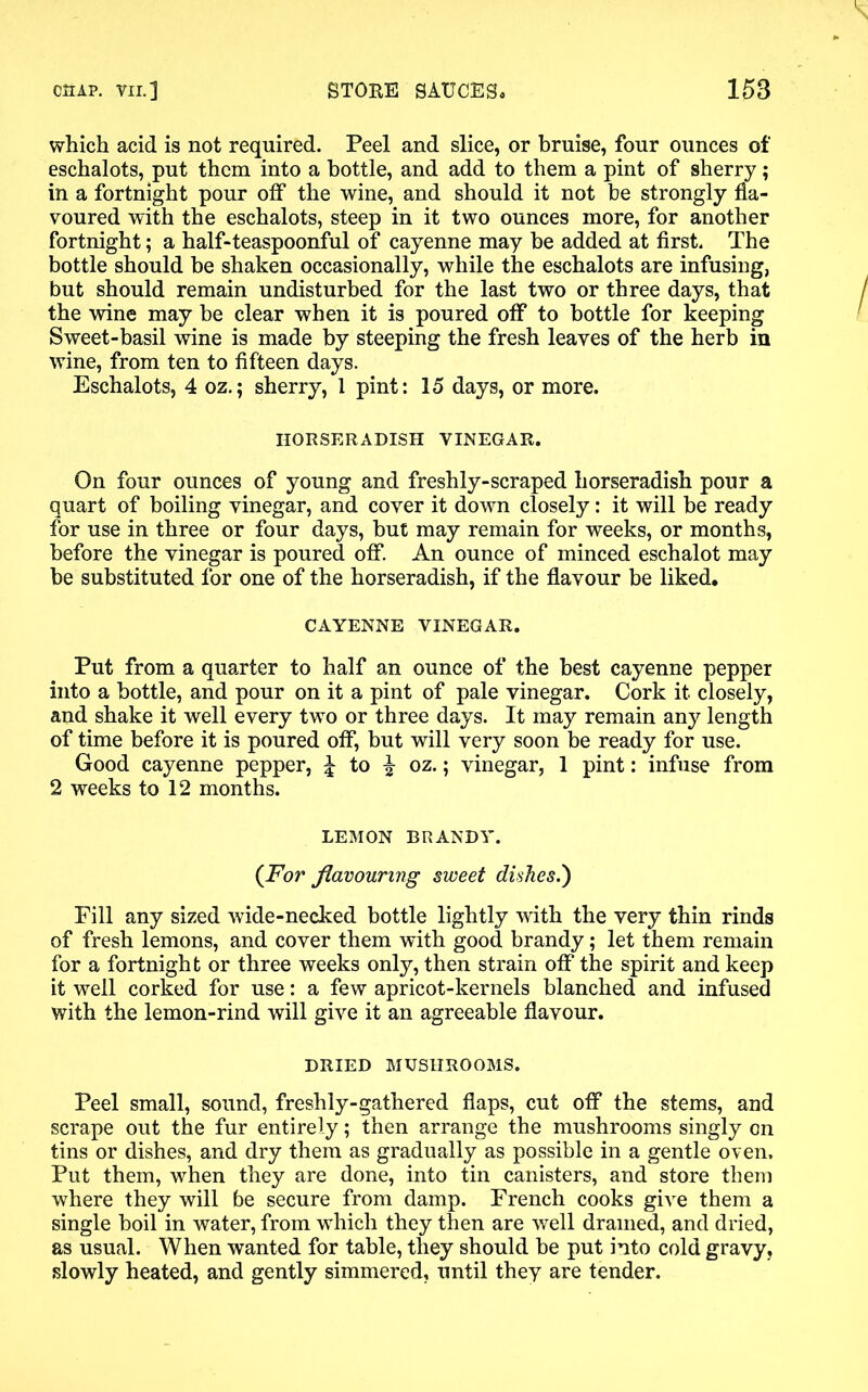 which acid is not required. Peel and slice, or bruise, four ounces of eschalots, put them into a bottle, and add to them a pint of sherry; in a fortnight pour off the wine, and should it not be strongly fla- voured with the eschalots, steep in it two ounces more, for another fortnight; a half-teaspoonful of cayenne may be added at first. The bottle should be shaken occasionally, while the eschalots are infusing, but should remain undisturbed for the last two or three days, that the wine may be clear when it is poured otf to bottle for keeping Sweet-basil wine is made by steeping the fresh leaves of the herb in wine, from ten to fifteen days. Eschalots, 4 oz.; sherry, 1 pint: 15 days, or more. HORSERADISH VINEGAR. On four ounces of young and freshly-scraped horseradish pour a quart of boiling vinegar, and cover it down closely: it will be ready for use in three or four days, but may remain for weeks, or months, before the vinegar is poured off. An ounce of minced eschalot may be substituted for one of the horseradish, if the flavour be liked. CAYENNE VINEGAR. Put from a quarter to half an ounce of the best cayenne pepper into a bottle, and pour on it a pint of pale vinegar. Cork it closely, and shake it well every two or three days. It may remain any length of time before it is poured off, but will very soon be ready for use. Good cayenne pepper, i to ^ oz.; vinegar, 1 pint: infuse from 2 weeks to 12 months. LEMON BRANDY. (For flavouring sweet dishes.') Fill any sized wide-necked bottle lightly with the very thin rinds of fresh lemons, and cover them with good brandy; let them remain for a fortnight or three weeks only, then strain off the spirit and keep it well corked for use: a few apricot-kernels blanched and infused with the lemon-rind will give it an agreeable flavour. DRIED MUSHROOMS. Peel small, sound, freshly-gathered flaps, cut off the stems, and scrape out the fur entirely; then arrange the mushrooms singly on tins or dishes, and dry them as gradually as possible in a gentle oven. Put them, -when they are done, into tin canisters, and store them where they will be secure from damp. French cooks give them a single boil in water, from which they then are well drained, and dried, as usual. When wanted for table, they should be put into cold gravy, slowly heated, and gently simmered, until they are tender.