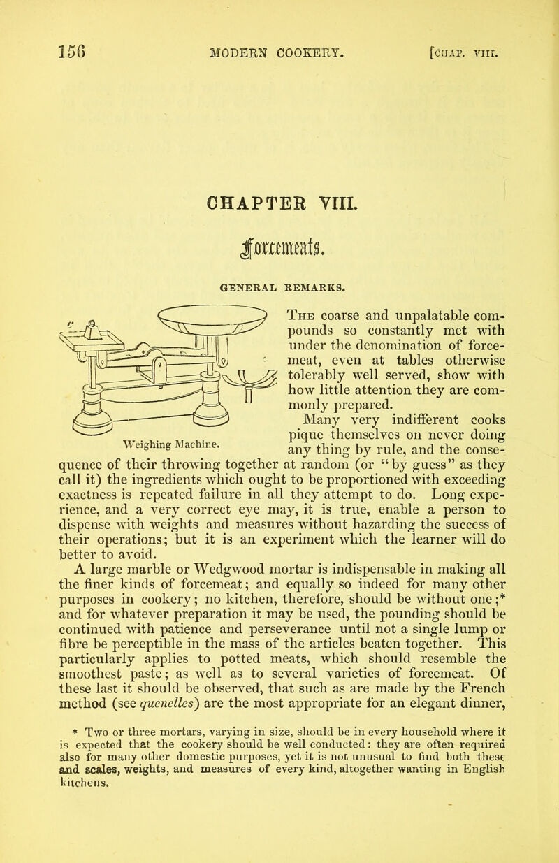 CHAPTER VIII. forameak. GENERAL REMARKS. The coarse and unpalatable com- pounds so constantly met with under the denomination of force- meat, even at tables otherwise tolerably well served, show with how little attention they are com- monly prepared. Many very indifferent cooks pique themselves on never doing Weighing Machine. any by ruie? an(j ^he conse- quence of their throwing together at random (or “by guess” as they call it) the ingredients which ought to be proportioned with exceeding exactness is repeated failure in all they attempt to do. Long expe- rience, and a very correct eye may, it is true, enable a person to dispense with weights and measures without hazarding the success of their operations; but it is an experiment which the learner will do better to avoid. A large marble or Wedgwood mortar is indispensable in making all the finer kinds of forcemeat; and equally so indeed for many other purposes in cookery; no kitchen, therefore, should be without one ;* and for whatever preparation it may be used, the pounding should be continued with patience and perseverance until not a single lump or fibre be perceptible in the mass of the articles beaten together. This particularly applies to potted meats, which should resemble the smoothest paste; as well as to several varieties of forcemeat. Of these last it should be observed, that such as are made by the French method (see quenelles) are the most appropriate for an elegant dinner, * Two or three mortars, varying in size, should he in every household where it is expected that the cookery should be well conducted: they are often required also for many other domestic purposes, yet it is not unusual to find both these and scales, weights, and measures of every kind, altogether wanting in English kitchens.