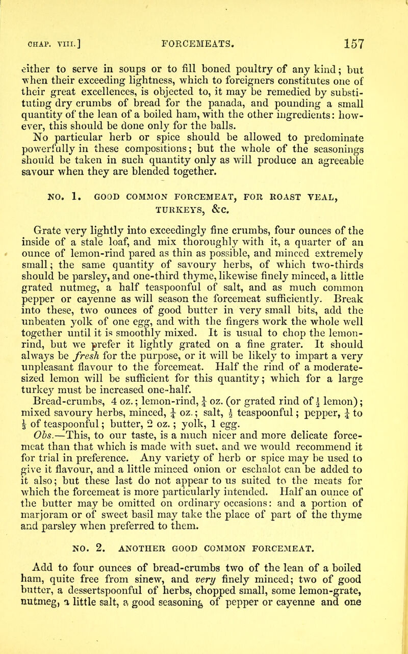 either to serve in soups or to fill boned poultry of any kind; but when their exceeding lightness, which to foreigners constitutes one of their great excellences, is objected to, it may be remedied by substi- tuting dry crumbs of bread for the panada, and pounding a small quantity of the lean of a boiled ham, with the other ingredients: how- ever, this should be done only for the balls. No particular herb or spice should be allowed to predominate powerfully in these compositions; but the whole of the seasonings should be taken in such quantity only as will produce an agreeable savour when they are blended together. NO. 1. GOOD COMMON FORCEMEAT, FOR ROAST YEAL, TURKEYS, &C. Grate very lightly into exceedingly fine crumbs, four ounces of the inside of a stale loaf, and mix thoroughly with it, a quarter of an ounce of lemon-rind pared as thin as possible, and minced extremely small; the same quantity of savoury herbs, of which two-thirds should be parsley, and one-third thyme, likewise finely minced, a little grated nutmeg, a half teaspoonful of salt, and as much common pepper or cayenne as will season the forcemeat sufficiently. Break into these, two ounces of good butter in very small bits, add the unbeaten yolk of one egg, and with the fingers work the whole well together until it is smoothly mixed. It is usual to chop the lemon- rind, but we prefer it lightly grated on a fine grater. It should always be fresh for the purpose, or it will be likely to impart a very unpleasant flavour to the forcemeat. Half the rind of a moderate- sized lemon will be sufficient for this quantity; which for a large turke}r must be increased one-half. Bread-crumbs, 4 oz.; lemon-rind, \ oz. (or grated rind of | lemon); mixed savoury herbs, minced, ^ oz.; salt, ^ teaspoonful; pepper, £ to ^ of teaspoonful; butter, 2 oz.; yolk, 1 egg. Ohs.—This, to our taste, is a much nicer and more delicate force- meat than that which is made with suet, and we would recommend it for trial in preference. Any variety of herb or spice may be used to give it flavour, and a little minced onion or eschalot can be added to it also; but these last do not appear to us suited to the meats for which the forcemeat is more particularly intended. Half an ounce of the butter may be omitted on ordinary occasions: and a portion of marjoram or of sweet basil may take the place of part of the thyme and parsley when preferred to them. NO. 2. ANOTHER GOOD COMMON FORCEMEAT. Add to four ounces of bread-crumbs two of the lean of a boiled ham, quite free from sinew, and very finely minced; two of good butter, a dessertspoonful of herbs, chopped small, some lemon-grate, nutmeg, a little salt, a good seasoning of pepper or cayenne and one
