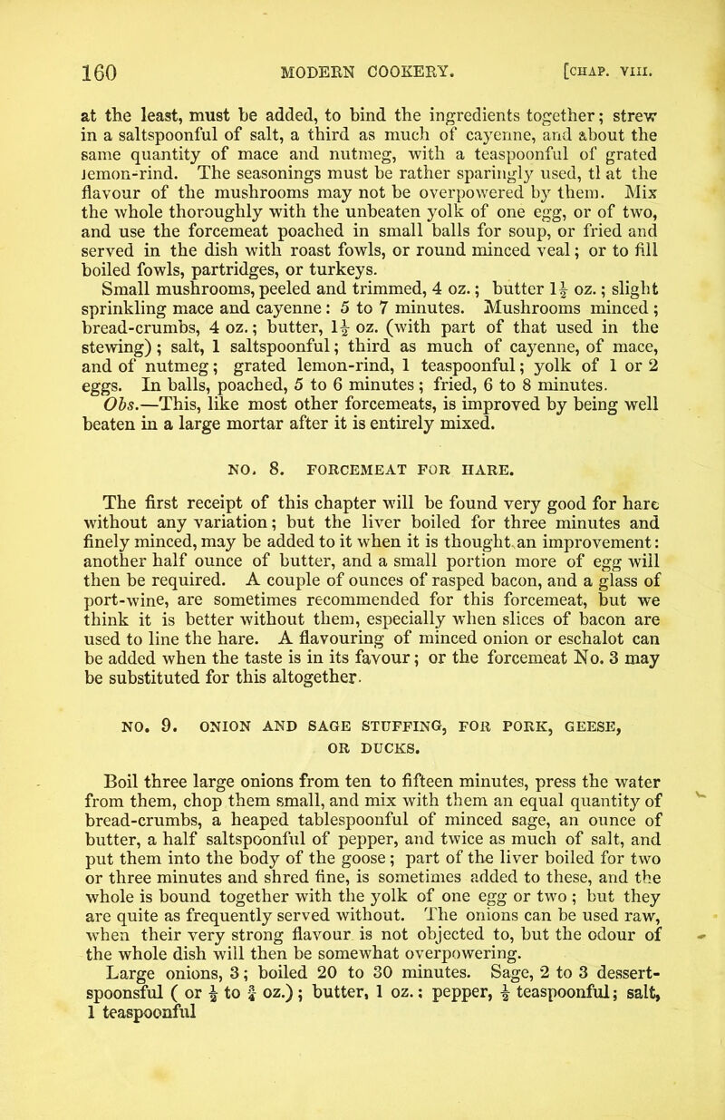 at the least, must be added, to bind the ingredients together; strevr in a saltspoonful of salt, a third as much of cayenne, and about the same quantity of mace and nutmeg, with a teaspoonful of grated Jemon-rind. The seasonings must be rather sparingly used, tl at the flavour of the mushrooms may not be overpowered by them. Mix the whole thoroughly with the unbeaten yolk of one egg, or of two, and use the forcemeat poached in small balls for soup, or fried and served in the dish with roast fowls, or round minced veal; or to fill boiled fowls, partridges, or turkeys. Small mushrooms, peeled and trimmed, 4 oz.; butter oz.; slight sprinkling mace and cayenne: 5 to 7 minutes. Mushrooms minced ; bread-crumbs, 4 oz.; butter, oz. (with part of that used in the stewing); salt, 1 saltspoonful; third as much of cayenne, of mace, and of nutmeg; grated lemon-rind, 1 teaspoonful; yolk of 1 or 2 eggs. In balls, poached, 5 to 6 minutes ; fried, 6 to 8 minutes. Obs.—This, like most other forcemeats, is improved by being well beaten in a large mortar after it is entirely mixed. NO, 8. FORCEMEAT FOR HARE. The first receipt of this chapter will be found very good for hare without any variation; but the liver boiled for three minutes and finely minced, may be added to it when it is thought an improvement: another half ounce of butter, and a small portion more of egg will then be required. A couple of ounces of rasped bacon, and a glass of port-wine, are sometimes recommended for this forcemeat, but we think it is better without them, especially when slices of bacon are used to line the hare. A flavouring of minced onion or eschalot can be added when the taste is in its favour; or the forcemeat No. 3 may be substituted for this altogether. NO. 0. ONION AND SAGE STUFFING, FOR PORK, GEESE, OR DUCKS. Boil three large onions from ten to fifteen minutes, press the water from them, chop them small, and mix with them an equal quantity of bread-crumbs, a heaped tablespoonful of minced sage, an ounce of butter, a half saltspoonful of pepper, and twice as much of salt, and put them into the body of the goose; part of the liver boiled for two or three minutes and shred fine, is sometimes added to these, and the whole is bound together with the yolk of one egg or two ; but they are quite as frequently served without. The onions can be used raw, when their very strong flavour is not objected to, but the odour of the whole dish will then be somewhat overpowering. Large onions, 3; boiled 20 to 30 minutes. Sage, 2 to 3 dessert- spoonsful ( or % to I oz.); butter, 1 oz.; pepper, £ teaspoonful; salt, 1 teaspoonful