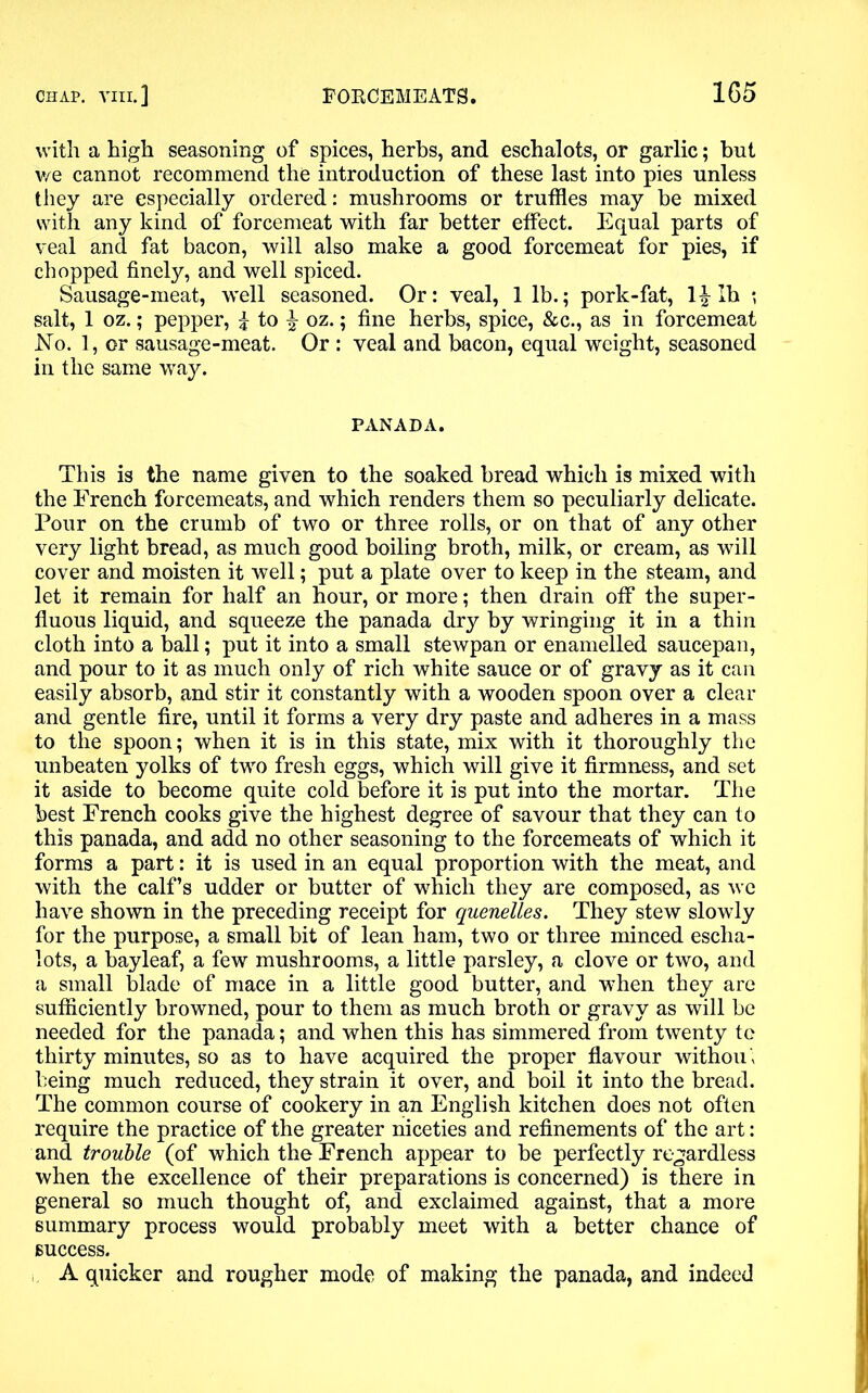 with a high seasoning of spices, herbs, and eschalots, or garlic; but we cannot recommend the introduction of these last into pies unless they are especially ordered: mushrooms or truffles may be mixed with any kind of forcemeat with far better effect. Equal parts of veal and fat bacon, will also make a good forcemeat for pies, if chopped finely, and well spiced. Sausage-meat, well seasoned. Or: veal, 1 lb.; pork-fat, 1£ lb ; salt, 1 oz.; pepper, £ to £ oz.; fine herbs, spice, &c., as in forcemeat No. 1, or sausage-meat. Or : veal and bacon, equal weight, seasoned in the same way. PANADA. This is the name given to the soaked bread which is mixed with the French forcemeats, and which renders them so peculiarly delicate. Pour on the crumb of two or three rolls, or on that of any other very light bread, as much good boiling broth, milk, or cream, as will cover and moisten it well; put a plate over to keep in the steam, and let it remain for half an hour, or more; then drain off the super- fluous liquid, and squeeze the panada dry by wringing it in a thin cloth into a ball; put it into a small stewpan or enamelled saucepan, and pour to it as much only of rich white sauce or of gravy as it can easily absorb, and stir it constantly with a wooden spoon over a clear and gentle fire, until it forms a very dry paste and adheres in a mass to the spoon; when it is in this state, mix with it thoroughly the unbeaten yolks of two fresh eggs, which will give it firmness, and set it aside to become quite cold before it is put into the mortar. The best French cooks give the highest degree of savour that they can to this panada, and add no other seasoning to the forcemeats of which it forms a part: it is used in an equal proportion with the meat, and with the calf’s udder or butter of which they are composed, as we have shown in the preceding receipt for quenelles. They stew slowly for the purpose, a small bit of lean ham, two or three minced escha- lots, a bayleaf, a few mushrooms, a little parsley, a clove or two, and a small blade of mace in a little good butter, and when they are sufficiently browned, pour to them as much broth or gravy as will be needed for the panada; and when this has simmered from twenty to thirty minutes, so as to have acquired the proper flavour without being much reduced, they strain it over, and boil it into the bread. The common course of cookery in an English kitchen does not often require the practice of the greater niceties and refinements of the art: and trouble (of which the French appear to be perfectly regardless when the excellence of their preparations is concerned) is there in general so much thought of, and exclaimed against, that a more summary process would probably meet with a better chance of success. A quicker and rougher mode of making the panada, and indeed