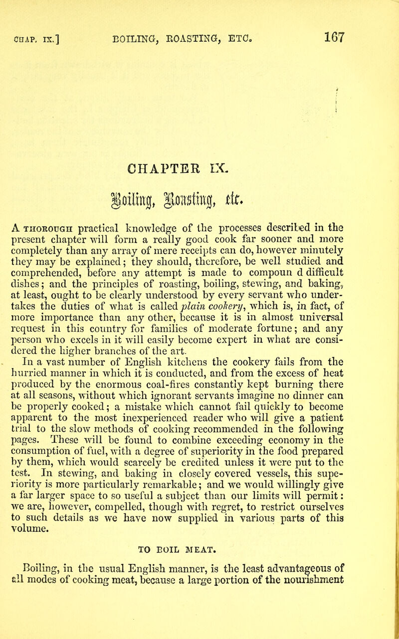CHAPTER EC §ffiirag, tit. A thorough practical knowledge of the processes described in the present chapter will form a really good cook far sooner and more completely than any array of mere receipts can do, however minutely they may be explained; they should, therefore, be well studied and comprehended, before any attempt is made to compoun d difficult dishes; and the principles of roasting, boiling, stewing, and baking, at least, ought to be clearly understood by every servant who under- takes the duties of what is called plain cookery, which is, in fact, of more importance than any other, because it is in almost universal request in this country for families of moderate fortune; and any person who excels in it will easily become expert in what are consi- dered the higher branches of the art. In a vast number of English kitchens the cookery fails from the hurried manner in which it is conducted, and from the excess of heat produced by the enormous coal-fires constantly kept burning there at all seasons, without which ignorant servants imagine no dinner can be properly cooked; a mistake which cannot fail quickly to become apparent to the most inexperienced reader who will give a patient trial to the slow methods of cooking recommended in the following pages. These will be found to combine exceeding economy in the consumption of fuel, wfith a degree of superiority in the food prepared by them, which would scarcely be credited unless it were put to the test. In stewing, and baking in closely covered vessels, this supe- riority is more particularly remarkable; and we would willingly give a far larger space to so useful a subject than our limits will permit: we are, however, compelled, though with regret, to restrict ourselves to such details as w'e have now supplied in various parts of this volume. TO BOIL MEAT. Boiling, in the usual English manner, is the least advantageous of all modes of cooking meat, because a large portion of the nourishment