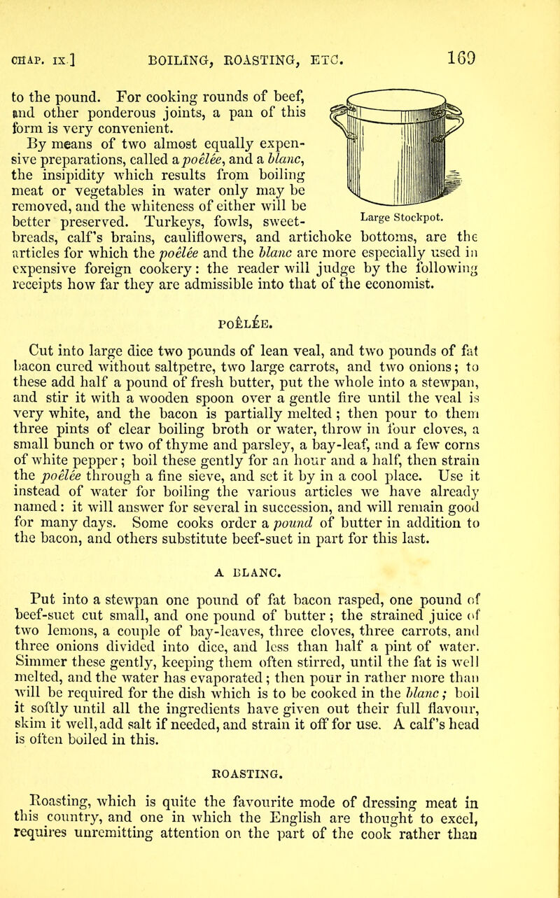 to the pound. For cooking rounds of beef, and other ponderous joints, a pan of this form is very convenient. By means of two almost equally expen- sive preparations, called a poelee, and a blanc, the insipidity which results from boiling meat or vegetables in water only may be removed, and the whiteness of either will be better preserved. Turkeys, fowls, sweet- Large stockPot- breads, calf’s brains, cauliflowers, and artichoke bottoms, are the articles for which the poelee and the blanc are more especially used in expensive foreign cookery: the reader will judge by the following receipts how far they are admissible into that of the economist. po£l£e. Cut into large dice two pounds of lean veal, and two pounds of fat bacon cured without saltpetre, two large carrots, and two onions; to these add half a pound of fresh butter, put the whole into a stewpan, and stir it with a wooden spoon over a gentle fire until the veal is very white, and the bacon is partially melted; then pour to them three pints of clear boiling broth or water, throw in four cloves, a small bunch or two of thyme and parsley, a bay-leaf, and a few corns of white pepper; boil these gently for an hour and a half, then strain the poelee through a fine sieve, and set it by in a cool place. Use it instead of water for boiling the various articles we have already named: it will answer for several in succession, and will remain good for many days. Some cooks order a pound of butter in addition to the bacon, and others substitute beef-suet in part for this last. A BLANC. Put into a stewpan one pound of fat bacon rasped, one pound of beef-suet cut small, and one pound of butter; the strained juice of two lemons, a couple of bay-leaves, three cloves, three carrots, and three onions divided into dice, and less than half a pint of water. Simmer these gently, keeping them often stirred, until the fat is well melted, and the water has evaporated; then pour in rather more than will be required for the dish which is to be cooked in the blanc; boil it softly until all the ingredients have given out their full flavour, skim it well, add salt if needed, and strain it off for use. A calf’s head is often boiled in this. ROASTING. Roasting, which is quite the favourite mode of dressing meat in this country, and one in which the English are thought to excel, requires unremitting attention on the part of the cook rather than