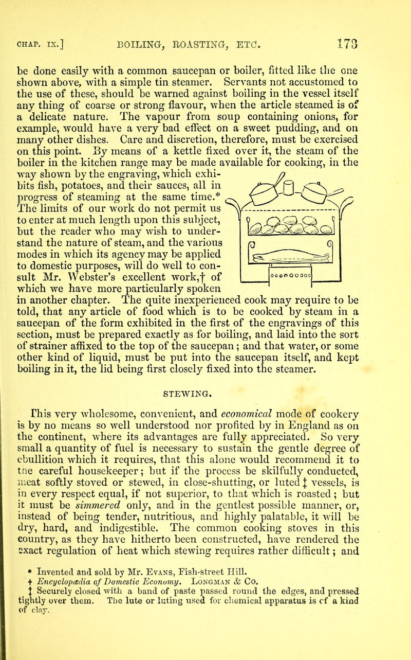be done easily with a common saucepan or boiler, fitted like the one shown above, with a simple tin steamer. Servants not accustomed to the use of these, should be warned against boiling in the vessel itself any thing of coarse or strong flavour, when the article steamed is of a delicate nature. The vapour from soup containing onions, for example, would have a very bad effect on a sweet pudding, and on many other dishes. Care and discretion, therefore, must be exercised on this point. By means of a kettle fixed over it, the steam of the boiler in the kitchen range may be made available for cooking, in the way shown by the engraving, which exhi- bits fish, potatoes, and their sauces, all in progress of steaming at the same time.* The limits of our work do not permit us to enter at much length upon this subject, but the reader who may wish to under- stand the nature of steam, and the various modes in which its agency may be applied to domestic purposes, will do well to con- sult Mr. Webster’s excellent work,f of which we have more particularly spoken in another chapter. The quite inexperienced cook may require to be told, that any article of food which is to be cooked by steam in a saucepan of the form exhibited in the first of the engravings of this section, must be prepared exactly as for boiling, and laid into the sort of strainer affixed to the top of the saucepan; and that water, or some other kind of liquid, must be put into the saucepan itself, and kept boiling in it, the lid being first closely fixed into the steamer. STEWING. This very wholesome, convenient, and economical mode of cookery is by no means so well understood nor profited by in England as on the continent, where its advantages are fully appreciated. So very small a quantity of fuel is necessary to sustain the gentle degree of ebullition which it requires, that this alone would recommend it to tne careful housekeeper; but if the process be skilfully conducted, meat softly stoved or stewed, in close-shutting, or luted J vessels, is in every respect equal, if not superior, to that which is roasted; but it must be simmered only, and in the gentlest possible manner, or, instead of being tender, nutritious, and highly palatable, it will be dry, hard, and indigestible. The common cooking stoves in this country, as they have hitherto been constructed, have rendered the exact regulation of heat which stewing requires rather difficult; and * Invented and sold by Mr. Evans, Fish-street Hill. + Encyclopaedia cf Domestic Economy. Longman & Co. f Securely closed with, a band of paste passed round the edges, and pressed tightly over them. The lute or luting used for chemical apparatus is cf a kind of clay.