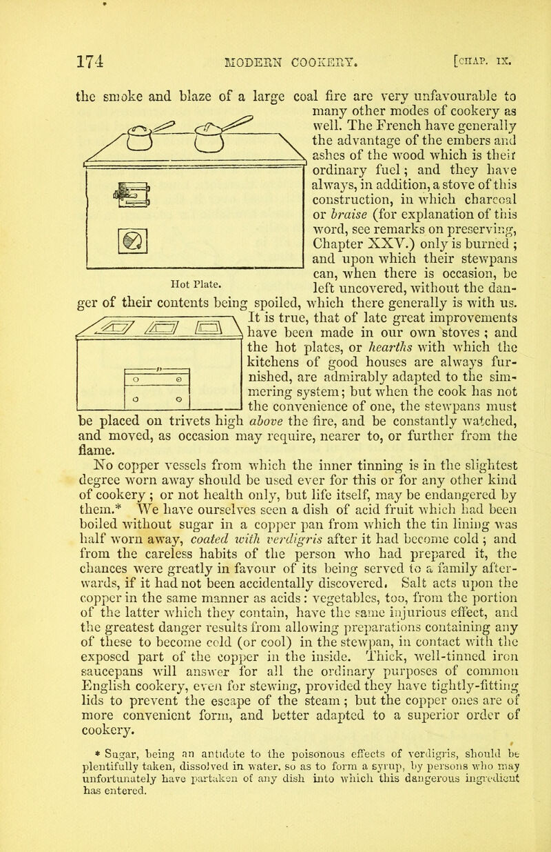 the smoke and blaze of a large coal fire are very unfavourable to many other modes of cookery as well. The French have generally the advantage of the embers and ashes of the wood which is their ordinary fuel; and they have always, in addition, a stove of this construction, in which charcoal or braise (for explanation of this word, see remarks on preserving, Chapter XXV.) only is burned ; and upon which their stewpans can, when there is occasion, be left uncovered, without the dan- ger of their contents being spoiled, which there generally is with us. It is true, that of late great improvements have been made in our own stoves ; and the hot plates, or hearths with which the kitchens of good houses are always fur- nished, are admirably adapted to the sim- mering system; but when the cook has not the convenience of one, the stewpans must be placed on trivets high above the fire, and be constantly watched, and moved, as occasion may require, nearer to, or further from the flame. No copper vessels from which the inner tinning is in the slightest degree worn away should be used ever for this or for any other kind of cookery ; or not health only, but life itself, may be endangered by them.* We have ourselves seen a dish of acid fruit which had been boiled without sugar in a copper pan from which the tin lining was half worn away, coated with verdigris after it had become cold ; and from the careless habits of the person who had prepared it, the chances were greatly in favour of its being served to a family after- wards, if it had not been accidentally discovered. Salt acts upon the copper in the same manner as acids: vegetables, too, from the portion of the latter which they contain, have the same injurious effect, and the greatest danger results from allowing preparations containing any of these to become cold (or cool) in the stewpan, in contact with the exposed part of the copper in the inside. Thick, well-tinned iron saucepans will answer for all the ordinary purposes of common English cookery, even for stewing, provided they have tightly-fitting lids to prevent the escape of the steam; but the copper ones are of more convenient form, and better adapted to a superior order of cookery. * Sugar, being an antidote to the poisonous effects of verdigris, should be plentifully taken, dissolved in water, so as to form a syrup, by persons who may unfortunately have partaken of any dish into which this dangerous ingredient has entered.