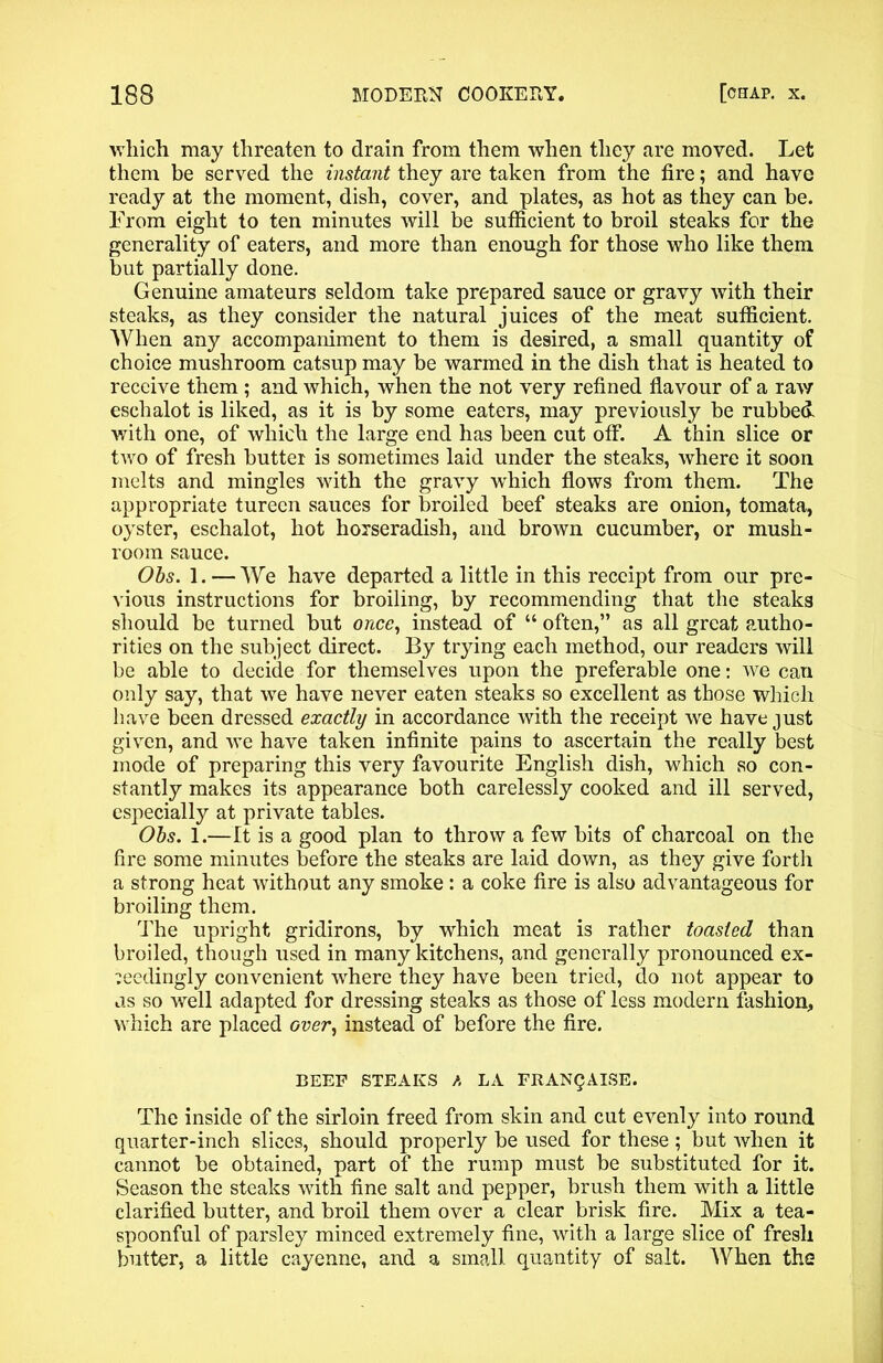 which may threaten to drain from them when they are moved. Let them be served the instant they are taken from the fire; and have ready at the moment, dish, cover, and plates, as hot as they can be. From eight to ten minutes will be sufficient to broil steaks for the generality of eaters, and more than enough for those who like them but partially done. Genuine amateurs seldom take prepared sauce or gravy with their steaks, as they consider the natural juices of the meat sufficient. When any accompaniment to them is desired, a small quantity of choice mushroom catsup may he warmed in the dish that is heated to receive them ; and which, when the not very refined flavour of a raw eschalot is liked, as it is by some eaters, may previously be rubbed with one, of which the large end has been cut off. A thin slice or two of fresh butter is sometimes laid under the steaks, where it soon melts and mingles with the gravy which flows from them. The appropriate tureen sauces for broiled beef steaks are onion, tomata, oyster, eschalot, hot horseradish, and brown cucumber, or mush- room sauce. Obs. 1. — We have departed a little in this receipt from our pre- vious instructions for broiling, by recommending that the steaks should be turned but once, instead of “ often,” as all great autho- rities on the subject direct. By trying each method, our readers will be able to decide for themselves upon the preferable one: we can only say, that we have never eaten steaks so excellent as those which have been dressed exactly in accordance with the receipt we have just given, and we have taken infinite pains to ascertain the really best mode of preparing this very favourite English dish, which so con- stantly makes its appearance both carelessly cooked and ill served, especially at private tables. Obs. 1.—It is a good plan to throw a few bits of charcoal on the fire some minutes before the steaks are laid down, as they give forth a strong heat without any smoke: a coke fire is also advantageous for broiling them. The upright gridirons, by which meat is rather toasted than broiled, though used in many kitchens, and generally pronounced ex- ceedingly convenient where they have been tried, do not appear to us so well adapted for dressing steaks as those of less modern fashion, which are placed over, instead of before the fire. BEEP STEAKS A LA FItANQAISE. The inside of the sirloin freed from skin and cut evenly into round quarter-inch slices, should properly be used for these ; but when it cannot be obtained, part of the rump must be substituted for it. Season the steaks with fine salt and pepper, brush them with a little clarified butter, and broil them over a clear brisk fire. Mix a tea- spoonful of parsley minced extremely fine, with a large slice of fresh butter, a little cayenne, and a small quantity of salt. When the