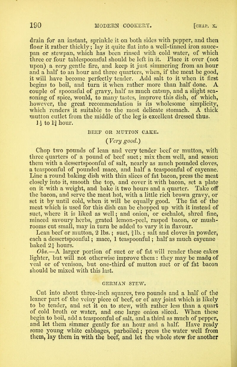 drain for an instant, sprinkle it on both sides with pepper, and then flour it rather thickly; lay it quite flat into a well-tinned iron sauce- pan or stewpan, which has been rinsed with cold water, of which three or four tablespoonsful should be left in it. Place it oyer (not upon) a very gentle fire, and keep it just simmering from an hour and a half to an hour and three quarters, when, if the meat be good, it will have become perfectly tender. Add salt to it when it first begins to boil, and turn it when rather more than half done. A couple of spoonsful of gravy, half as much catsup, and a slight sea- soning of spice, would, to many tastes, improve this dish, of which, however, the great recommendation is its wholesome simplicity, which renders it suitable to the most delicate stomach. A thick mutton cutlet from the middle of the leg is excellent dressed thus, to ll hour. BEEF OR MUTTON CAKE. ( Very good.) Chop two pounds of lean and very tender beef or mutton, with three quarters of a pound of beef suet; mix them well, and season them with a dessertspoonful of salt, nearly as much pounded cloves, a teaspoonful of pounded mace, and half a teaspoonful of cayenne. Line a round baking dish with thin slices of fat bacon, press the meat closely into it, smooth the top, and cover it with bacon, set a plate on it with a weight, and bake it two hours and a quarter. Take off the bacon, and serve the meat hot, with a little rich brown gravy, or set it by until cold, when it will be equally good. The fat of the meat which is used for this dish can be chopped up with it instead of suet, where it is liked as well; and onion, or eschalot, shred fine, minced savoury herbs, grated lemon-peel, rasped bacon, or mush- rooms cut small, may in turn be added to vary it in flavour. Lean beef or mutton, 2 lbs.; suet, fib.; salt and cloves in powder, each a dessertspoonful; mace, 1 teaspoonful; half as much cayenne baked 2|- hours. Obs.—A larger portion of suet or of fat will render these cakes lighter, but will not otherwise improve them: they may be made of veal or of venison, but one-third of mutton suet or of fat bacon should be mixed with this last. GERMAN STEW. Cut into about three-inch squares, two pounds and a half of the leaner part of the veiny piece of beef, or of any joint which is likely to be tender, and set it on to stew, with rather less than a quart of cold broth or water, and one large onion sliced. When these begin to boil, add a teaspoonful of salt, and a third as much of pepper, and let them simmer gently for an hour and a half. Have ready some young white cabbages, parboiled; press the water well from them, lay them in with the beef, and let the whole stew for another
