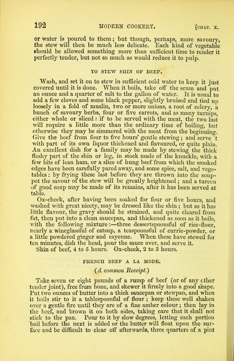 or water is poured to them; but though, perhaps, more savoury, the stew will then be much less delicate. Each kind of vegetable should be allowed something more than sufficient time to render it perfectly tender, but not so much as would reduce it to pulp. TO STEW SHIN OF BEEF. Wash, and set it on to stew in sufficient cold water to keep it just covered until it is done. When it boils, take off the scum and put an ounce and a quarter of salt to the gallon of water. It is usual to add a few cloves and some black pepper, slightly bruised and tied up loosely in a fold of muslin, two or more onions, a root of celery, a bunch of savoury herbs, four or five carrots, and as many turnips, either whole or sliced: if to be served with the meat, the two last will require a little more than the ordinary time of boiling, but otherwise they may be simmered with the meat from the beginning. Give the beef from four to five hours’ gentle stewing; and serve 't with part of its own liquor thickened and flavoured, or quite plain. An excellent dish for a family may be made by stewing the thick fleshy part of the shin or leg, in stock made of the knuckle, with a few bits of lean ham, or a slice of hung beef from which the smoked edges have been carefully pared away, and some spice, salt, and vege- tables : by frying these last before they are thrown into the soup- pot the savour of the stew will be greatly heightened ; and a tureen of good soup may be made of its remains, after it has been served at table. Ox-cheek, after having been soaked for four or five hours, and washed with great nicety, may be dressed like the shin; but as it has little flavour, the gravy should be strained, and quite cleared from fat, then put into a clean saucepan, and thickened as soon as it boils, with the following mixture three dessertspoonsful of rice-flour, nearly a wineglassful of catsup, a teaspoonsful of currie-powder, or a little powdered ginger and cayenne. When these have stewed for ten minutes, dish the head, pour the sauce over, and serve it. Shin of beef, 4 to 5 hours. Ox-cheek, 2 to 3 hours. FRENCH BEEF A LA MODE. (A common Receipt.') Take seven or eight pounds of a rump of beef (or of any ether tender joint), free from bone, and skewer it firmly into a good shape. Put two ounces of butter into a thick saucepan or stewpan, and -when it boils stir to it a tablespoonful of flour ; keep these well shaken over a gentle fire until they are of a fine amber colour ; then lay in the beef, and brown it on both sides, taking care that it shall not stick to the pan. Pour to it by slow degrees, letting each portion boil before the next is added or the butter will float upon the sur- face and be difficult to clear off afterwards, three quarters of a pint