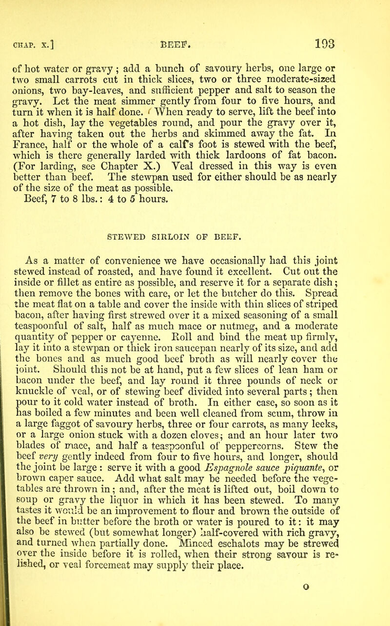 of hot water or gravy ; add a bunch of savoury herbs, one large or two small carrots cut in thick slices, two or three moderate-sized onions, two bay-leaves, and sufficient pepper and salt to season the gravy. Let the meat simmer gently from four to five hours, and turn it when it is half done. < When ready to serve, lift the beef into a hot dish, lay the vegetables round, and pour the gravy over it, after having taken out the herbs and skimmed away the fat. In France, half or the whole of a calfs foot is stewed with the beef, which is there generally larded with thick lardoons of fat bacon. (For larding, see Chapter X.) Yeal dressed in this way is even better than beef. The stewpan used for either should be as nearly of the size of the meat as possible. Beef, 7 to 8 lbs.: 4 to 5 hours. STEWED SIRLOIN OF BEEF. As a matter of convenience we have occasionally had this joint stewed instead of roasted, and have found it excellent. Cut out the inside or fillet as entire as possible, and reserve it for a separate dish; then remove the bones with care, or let the butcher do this. Spread the meat flat on a table and cover the inside with thin slices of striped bacon, after having first strewed over it a mixed seasoning of a small teaspoonful of salt, half as much mace or nutmeg, and a moderate quantity of pepper or cayenne. Roll and bind the meat up firmly, lay it into a stewpan or thick iron saucepan nearly of its size, and add the bones and as much good beef broth as will nearly cover the ioint. Should this not be at hand, put a few slices of lean ham or bacon under the beef, and lay round it three pounds of neck or knuckle of veal, or of stewing beef divided into several parts; then pour to it cold water instead of broth. In either case, so soon as it has boiled a few minutes and been well cleaned from scum, throw in a large faggot of savoury herbs, three or four carrots, as many leeks, or a large onion stuck with a dozen cloves; and an hour later two blades of mace, and half a teaspoonful of peppercorns. Stew the beef very gently indeed from four to five hours, and longer, should the joint be large : serve it with a good Espagnole sauce piquante, or brown caper sauce. Add what salt may be needed before the vege- tables are thrown in; and, after the meat is lifted out, boil down to soup or gravy the liquor in which it has been stewed. To many tastes it would be an improvement to flour and brown the outside of the beef in butter before the broth or water is poured to it: it may also be stewed (but somewhat longer) half-covered with rich gravy, and turned when partially done. Minced eschalots may be strewed over the inside before it is rolled, when their strong savour is re- lished, or veal forcemeat may supply their place. o