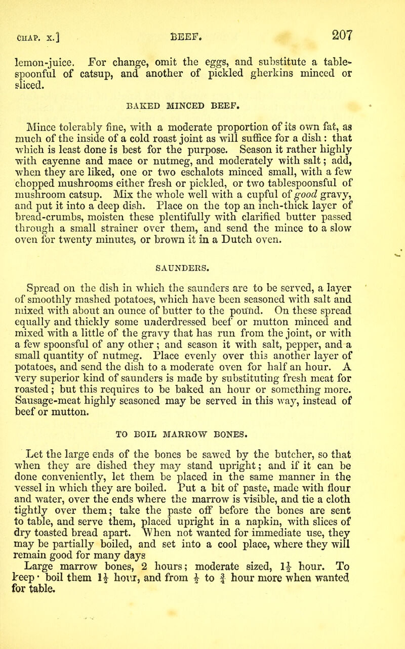 lemon-juice. For change, omit the eggs, and substitute a table- spoonful of catsup, and another of pickled gherkins minced or sliced. BAKED MINCED BEEP. Mince tolerably fine, with a moderate proportion of its own fat, as much of the inside of a cold roast joint as will suffice for a dish : that which is least done is best for the purpose. Season it rather highly with cayenne and mace or nutmeg, and moderately with salt; add, when they are liked, one or two eschalots minced small, with a few chopped mushrooms either fresh or pickled, or two tablespoonsful of mushroom catsup. Mix the whole well with a cupful of good gravy, and put it into a deep dish. Place on the top an inch-thick layer of bread-crumbs, moisten these plentifully with clarified butter passed through a small strainer over them, and send the mince to a slow oven for twenty minutes, or brown it in a Dutch oven. SAUNDERS. Spread on the dish in which the saunders are to be served, a layer of smoothly mashed potatoes, which have been seasoned with salt and mixed with about an ounce of butter to the pound. On these spread equally and thickly some underdressed beef or mutton minced and mixed with a little of the gravy that has run from the joint, or with a few spoonsful of any other; and season it with salt, pepper, and a small quantity of nutmeg. Place evenly over this another layer of potatoes, and send the dish to a moderate oven for half an hour. A very superior kind of saunders is made by substituting fresh meat for roasted; but this requires to be baked an hour or something more. Sausage-meat highly seasoned may be served in this way, instead of beef or mutton. TO BOIL MARROW BONES. Let the large ends of the bones be sawed by the butcher, so that when they are dished they may stand upright; and if it can be done conveniently, let them be placed in the same manner in the vessel in which they are boiled. Put a bit of paste, made with flour and water, over the ends where the marrow is visible, and tie a cloth tightly over them; take the paste off’ before the bones are sent to table, and serve them, placed upright in a napkin, with slices of dry toasted bread apart. When not wanted for immediate use, they may be partially boiled, and set into a cool place, where they will remain good for many days Large marrow bones, 2 hours; moderate sized, l£ hour. To Peep • boil them hour, and from £ to f hour more when wanted for table.