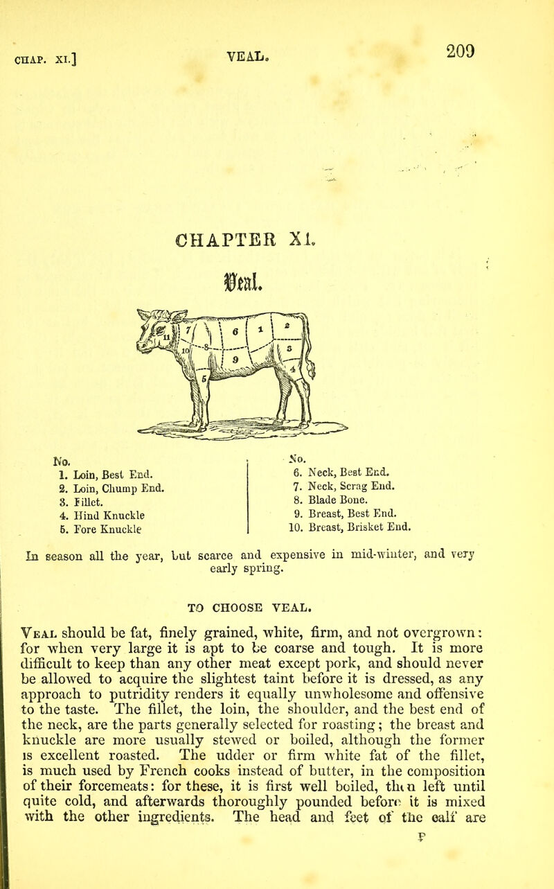 CHAPTER XL In season all the year, hut scarce and expensive in mid-winter, and very early spring. TO CHOOSE VEAL. Veal should be fat, finely grained, white, firm, and not overgrown: for when very large it is apt to be coarse and tough. It is more difficult to keep than any other meat except pork, and should never be allowed to acquire the slightest taint before it is dressed, as any approach to putridity renders it equally unwholesome and offensive to the taste. The fillet, the loin, the shoulder, and the best end of the neck, are the parts generally selected for roasting; the breast and knuckle are more usually stewed or boiled, although the former is excellent roasted. The udder or firm white fat of the fillet, is much used by French cooks instead of butter, in the composition of their forcemeats: for these, it is first well boiled, tin n left until quite cold, and afterwards thoroughly pounded before it is mixed with the other ingredients. The head and feet pf the calf are V