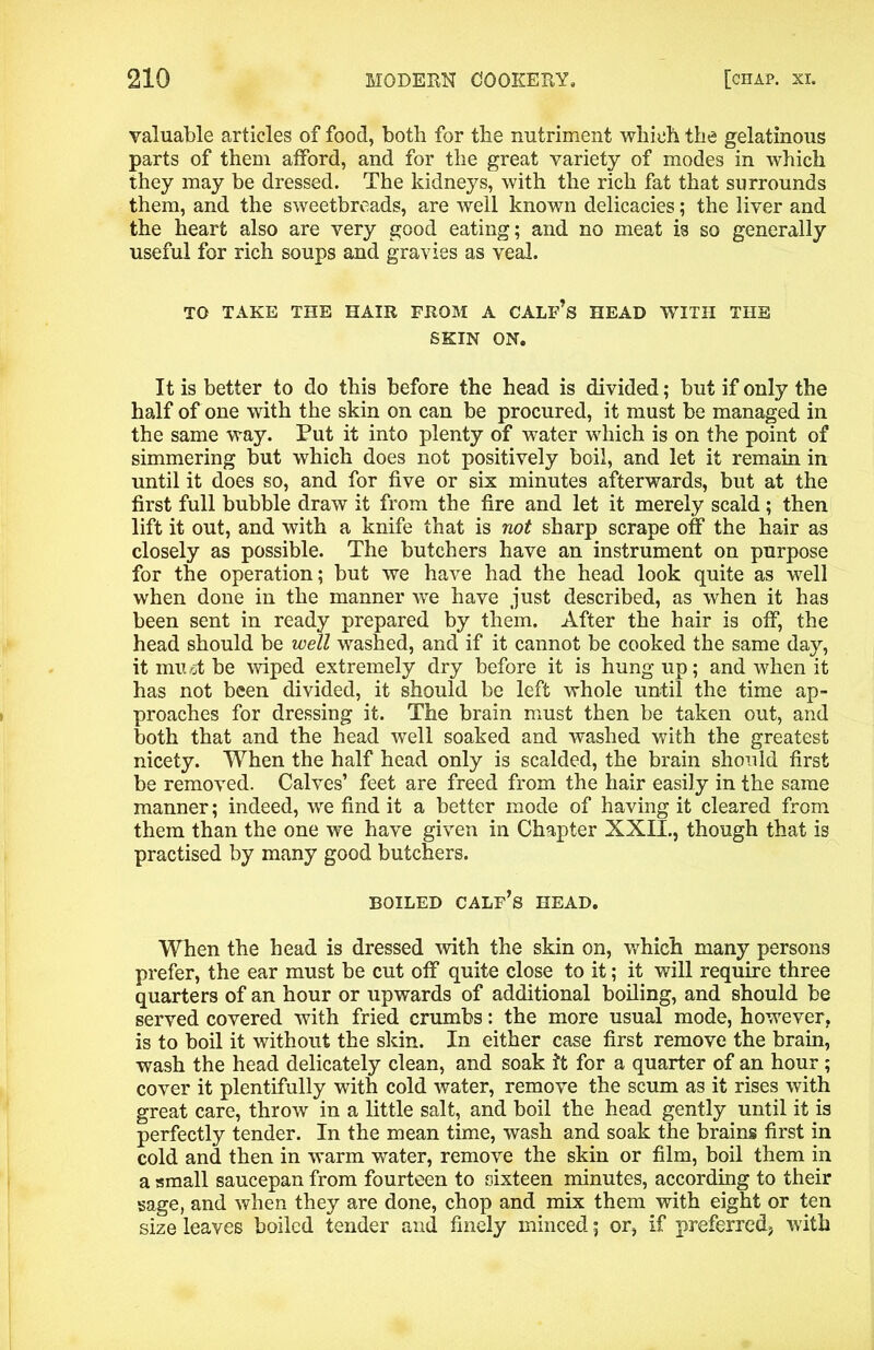 valuable articles of food, both for the nutriment which the gelatinous parts of them afford, and for the great variety of modes in which they may be dressed. The kidneys, with the rich fat that surrounds them, and the sweetbreads, are well known delicacies; the liver and the heart also are very good eating; and no meat is so generally useful for rich soups and gravies as veal. TO TAKE THE HAIR FROM A CALF’s HEAD WITH THE SKIN ON. It is better to do this before the head is divided; but if only the half of one with the skin on can be procured, it must be managed in the same way. Put it into plenty of water which is on the point of simmering but which does not positively boil, and let it remain in until it does so, and for five or six minutes afterwards, but at the first full bubble draw it from the fire and let it merely scald; then lift it out, and with a knife that is not sharp scrape off the hair as closely as possible. The butchers have an instrument on purpose for the operation; but we have had the head look quite as well when done in the manner we have just described, as when it has been sent in ready prepared by them. After the hair is off, the head should be well washed, and if it cannot be cooked the same day, it miut be wiped extremely dry before it is hung up; and when it has not been divided, it should be left whole until the time ap- proaches for dressing it. The brain must then be taken out, and both that and the head well soaked and washed with the greatest nicety. When the half head only is scalded, the brain should first be removed. Calves’ feet are freed from the hair easily in the same manner; indeed, we find it a better mode of having it cleared from them than the one we have given in Chapter XXII., though that is practised by many good butchers. BOILED calf’s HEAD. When the head is dressed with the skin on, which many persons prefer, the ear must be cut off quite close to it; it will require three quarters of an hour or upwards of additional boiling, and should be served covered with fried crumbs: the more usual mode, however, is to boil it without the skin. In either case first remove the brain, wash the head delicately clean, and soak It for a quarter of an hour ; cover it plentifully with cold water, remove the scum as it rises with great care, throw in a little salt, and boil the head gently until it is perfectly tender. In the mean time, wash and soak the brains first in cold and then in warm water, remove the skin or film, boil them in a small saucepan from fourteen to sixteen minutes, according to their sage, and when they are done, chop and mix them with eight or ten size leaves boiled tender and finely minced; or, if preferred, with