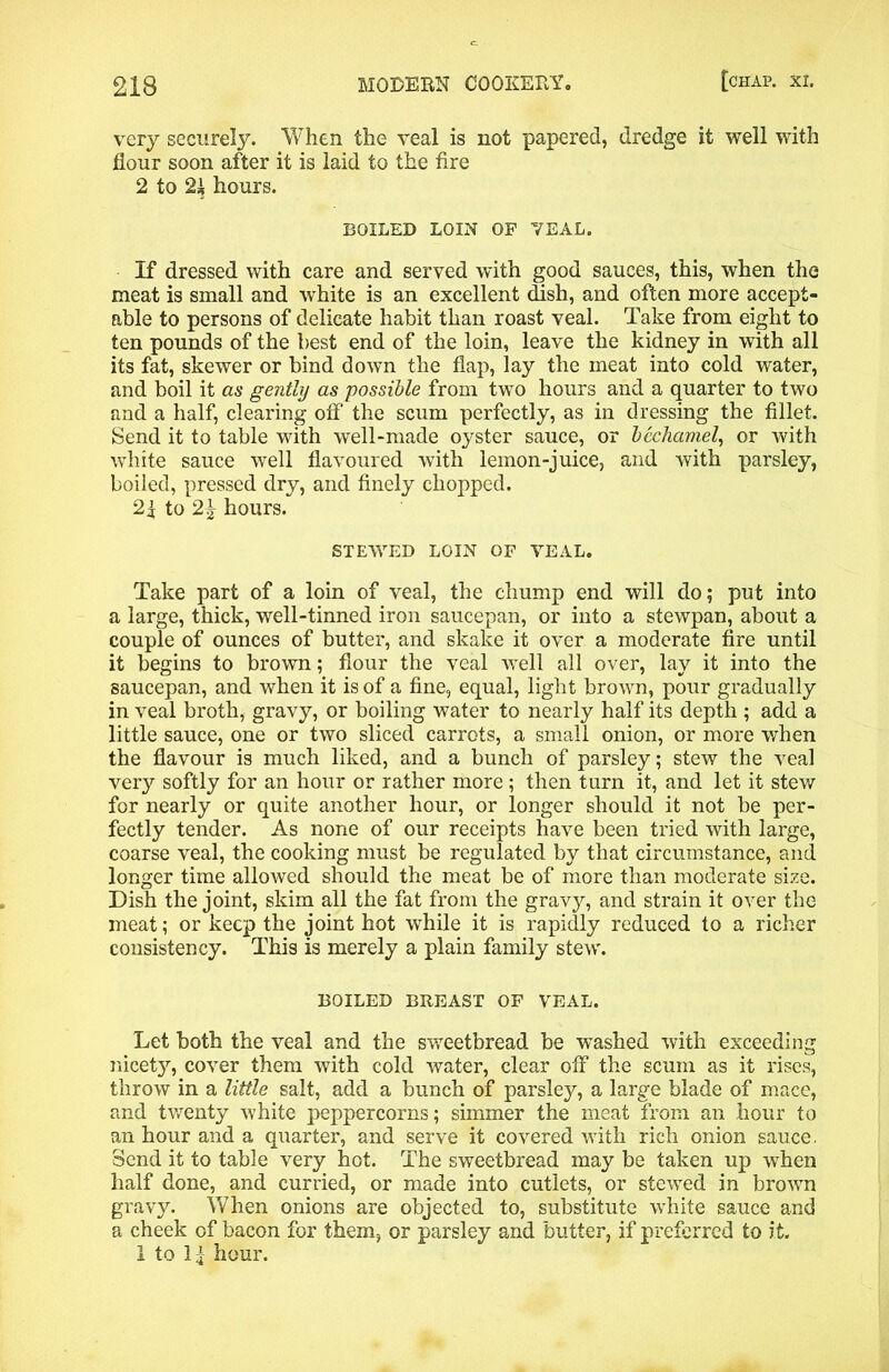 very securely. When the veal is not papered, dredge it well with flour soon after it is laid to the fire 2 to hours. BOILED LOIN OF TEAL. If dressed with care and served with good sauces, this, when the meat is small and white is an excellent dish, and often more accept- able to persons of delicate habit than roast veal. Take from eight to ten pounds of the best end of the loin, leave the kidney in with all its fat, skewer or bind down the flap, lay the meat into cold water, and boil it as gently as possible from two hours and a quarter to two and a half, clearing off the scum perfectly, as in dressing the fillet. Send it to table with well-made oyster sauce, or bechamel, or with white sauce well flavoured with lemon-juice, and with parsley, boiled, pressed dry, and finely chopped. 2f to 2| hours. STEWED LOIN OF VEAL. Take part of a loin of veal, the chump end will do; put into a large, thick, well-tinned iron saucepan, or into a stewpan, about a couple of ounces of butter, and skake it over a moderate fire until it begins to brown; flour the veal well all over, lay it into the saucepan, and when it is of a fine, equal, light brown, pour gradually in veal broth, gravy, or boiling water to nearly half its depth ; add a little sauce, one or two sliced carrots, a small onion, or more when the flavour is much liked, and a bunch of parsley; stew the veal very softly for an hour or rather more ; then turn it, and let it stew for nearly or quite another hour, or longer should it not be per- fectly tender. As none of our receipts have been tried with large, coarse veal, the cooking must be regulated by that circumstance, and longer time allowed should the meat be of more than moderate size. Dish the joint, skim all the fat from the gravy, and strain it over the meat; or keep the joint hot while it is rapidly reduced to a richer consistency. This is merely a plain family stew. BOILED BREAST OF VEAL. Let both the veal and the sweetbread be washed with exceeding nicety, cover them with cold water, clear off the scum as it rises, throw in a little salt, add a bunch of parsley, a large blade of mace, and twenty white peppercorns; simmer the meat from an hour to an hour and a quarter, and serve it covered with rich onion sauce. Send it to table very hot. The sweetbread may be taken up when half done, and curried, or made into cutlets, or stewed in brown gravy. When onions are objected to, substitute white sauce and a cheek of bacon for them, or parsley and butter, if preferred to it. 1 to II hour.