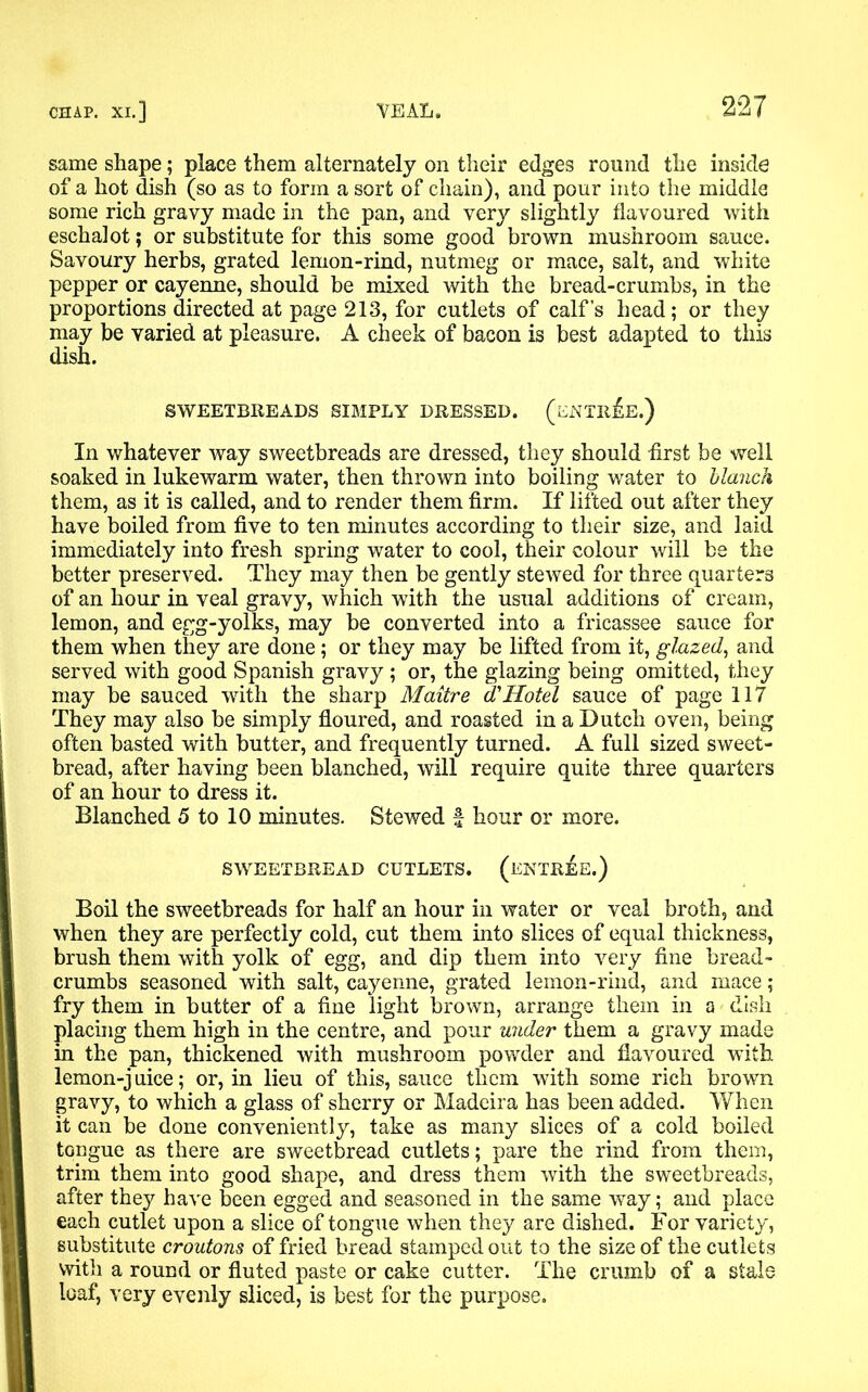 same shape; place them alternately on their edges round the inside of a hot dish (so as to form a sort of chain), and pour into the middle some rich gravy made in the pan, and very slightly flavoured with eschalot; or substitute for this some good brown mushroom sauce. Savoury herbs, grated lemon-rind, nutmeg or mace, salt, and white pepper or cayenne, should be mixed with the bread-crumbs, in the proportions directed at page 213, for cutlets of calf’s head; or they may be varied at pleasure. A cheek of bacon is best adapted to this dish. SWEETBREADS SIMPLY DRESSED. ( ENTREE.) In whatever way sweetbreads are dressed, they should -first be well soaked in lukewarm water, then thrown into boiling water to blanch them, as it is called, and to render them firm. If lifted out after they have boiled from five to ten minutes according to their size, and laid immediately into fresh spring water to cool, their colour will be the better preserved. They may then be gently stewed for three quarters of an hour in veal gravy, which with the usual additions of cream, lemon, and egg-yolks, may be converted into a fricassee sauce for them when they are done; or they may be lifted from it, glazed, and served with good Spanish gravy ; or, the glazing being omitted, they may be sauced with the sharp Maitre d'Hotel sauce of page 117 They may also be simply floured, and roasted in a Dutch oven, being often basted with butter, and frequently turned. A full sized sweet- bread, after having been blanched, will require quite three quarters of an hour to dress it. Blanched 5 to 10 minutes. Stewed f hour or more. SWEETBREAD CUTLETS. (ENTREE.) Boil the sweetbreads for half an hour in water or veal broth, and when they are perfectly cold, cut them into slices of equal thickness, brush them with yolk of egg, and dip them into very fine bread- crumbs seasoned with salt, cayenne, grated lemon-rind, and mace ; fry them in butter of a fine light brown, arrange them in a dish placing them high in the centre, and pour under them a gravy made in the pan, thickened with mushroom powder and flavoured with lemon-j uice; or, in lieu of this, sauce them with some rich brown gravy, to which a glass of sherry or Madeira has been added. When it can be done conveniently, take as many slices of a cold boiled tongue as there are sweetbread cutlets; pare the rind from them, trim them into good shape, and dress them with the sweetbreads, after they have been egged and seasoned in the same way; and place each cutlet upon a slice of tongue when they are dished. For variety, substitute croutons of fried bread stamped out to the size of the cutlets with a round or fluted paste or cake cutter. The crumb of a stale loaf, very evenly sliced, is best for the purpose.