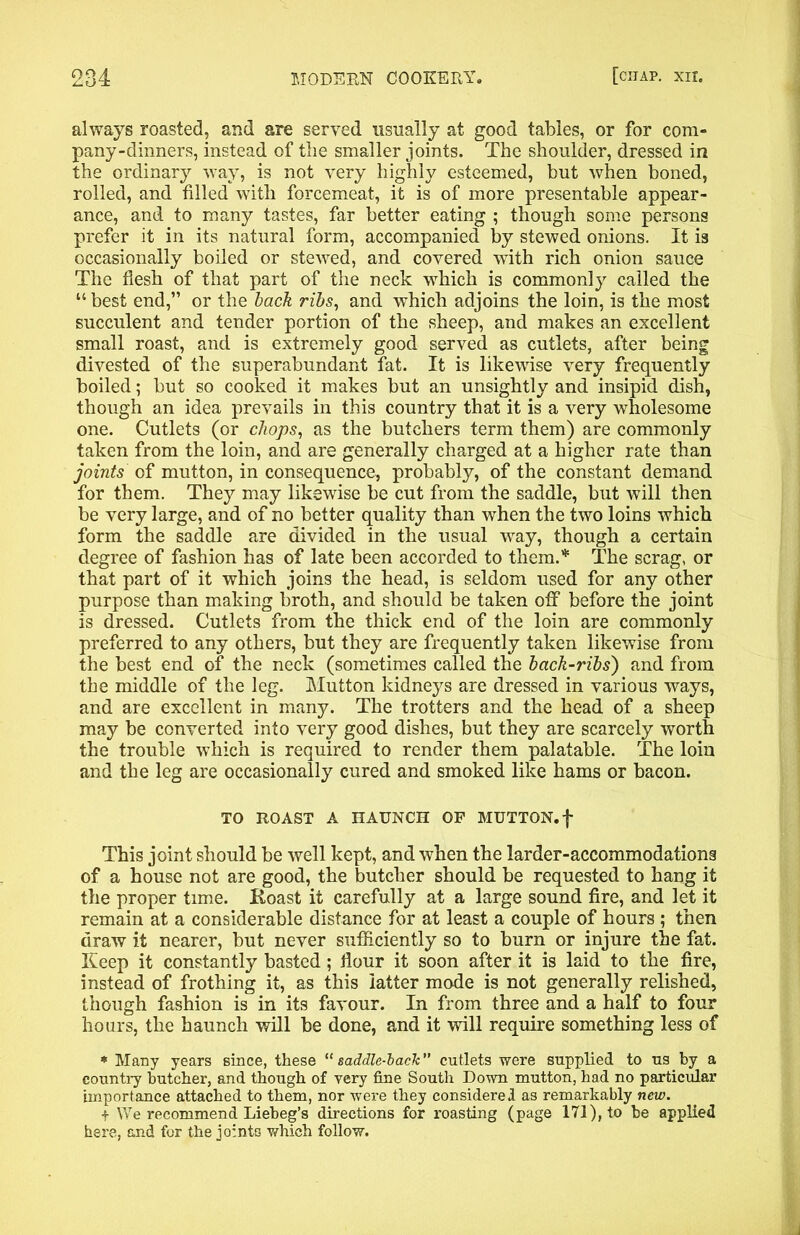 always roasted, and are served usually at good tables, or for com- pany-dinners, instead of the smaller joints. The shoulder, dressed in the ordinary way, is not very highly esteemed, but when boned, rolled, and filled with forcemeat, it is of more presentable appear- ance, and to many tastes, far better eating ; though some persons prefer it in its natural form, accompanied by stewed onions. It is occasionally boiled or stewed, and covered with rich onion sauce The flesh of that part of the neck which is commonly called the “ best end,” or the back ribs, and which adjoins the loin, is the most succulent and tender portion of the sheep, and makes an excellent small roast, and is extremely good served as cutlets, after being divested of the superabundant fat. It is likewise very frequently boiled; but so cooked it makes but an unsightly and insipid dish, though an idea prevails in this country that it is a very wholesome one. Cutlets (or chops, as the butchers term them) are commonly taken from the loin, and are generally charged at a higher rate than joints of mutton, in consequence, probably, of the constant demand for them. They may likewise be cut from the saddle, but will then be very large, and of no better quality than when the two loins which form the saddle are divided in the usual way, though a certain degree of fashion has of late been accorded to them.* The scrag, or that part of it which joins the head, is seldom used for any other purpose than making broth, and should be taken off before the joint is dressed. Cutlets from the thick end of the loin are commonly preferred to any others, but they are frequently taken likewise from the best end of the neck (sometimes called the back-ribs) and from the middle of the leg. Mutton kidneys are dressed in various ways, and are excellent in many. The trotters and the head of a sheep may be converted into very good dishes, but they are scarcely worth the trouble which is required to render them palatable. The loin and the leg are occasionally cured and smoked like hams or bacon. TO ROAST A HAUNCH OF MUTTON, f This joint should be well kept, and when the larder-accommodations of a house not are good, the butcher should be requested to hang it the proper time. Roast it carefully at a large sound fire, and let it remain at a considerable distance for at least a couple of hours ; then draw it nearer, but never sufficiently so to burn or injure the fat. Keep it constantly basted; flour it soon after it is laid to the fire, instead of frothing it, as this latter mode is not generally relished, though fashion is in its favour. In from three and a half to four hours, the haunch will be done, and it will require something less of * Many years since, these “ saddle-lack” cutlets were supplied to us by a country butcher, and though of very fine South Down mutton, had no particular importance attached to them, nor were they considered as remarkably new. i We recommend Liebeg’s directions for roasting (page 171), to be applied here, and for the joints which follow.
