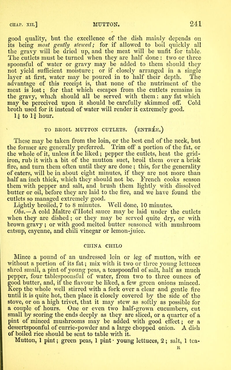 good quality, but the excellence of the dish mainly depends on its being most gently stewed; for if allowed to boil quickly all the gravy will be dried up, and the meat will be unfit for table. The cutlets must be turned when they are half done : two or three- spoonsful of water or gravy may be added to them should they not yield sufficient moisture; or if closely arranged in a single layer at first, water may be poured in to half their depth. The advantage of this receipt is, that none of the nutriment of the meat is lost; for that which escapes from the cutlets remains in the gravy, which should all be served with them: any fat which may be perceived upon it should be carefully skimmed off. Cold broth used for it instead of water will render it extremely good. li to If hour. ' TO BROIL MUTTON CUTLETS. (ENTREE.) These may be taken from the loin, or the best end of the neck, but the former arc generally preferred. Trim off a portion of the fat, or the whole of it, unless it be liked; pepper the cutlets, heat the grid- iron, rub it with a bit of the mutton suet, broil them over a brisk fire, and turn them often until they are done ; this, for the generality of eaters, will be in about eight minutes, if they are not more than half an inch thick, which they should not be. French cooks season them with pepper and salt, and brush them lightly with dissolved butter or oil, before they are laid to the fire, and we have found the cutlets so managed extremely good. Lightly broiled, 7 to 8 minutes. Well done, 10 minutes. Obs.—A cold Maitre d’Hotel sauce may be laid under the cutlets when they are dished; or they may be served quite dry, or with brown gravy ; or with good melted butter seasoned with mushroom catsup, cayenne, and chili vinegar or lemon-juice. CHINA CHILO Mince a pound of an undressed loin or leg of mutton, with or without a portion of its fat; mix with it two or three young lettuces shred small, a pint of young peas, a teaspoonful of salt, half as much pepper, four tablespoonsful of water, from two to three ounces of good butter, and, if the flavour be liked, a few green onions minced. Keep the whole well stirred with a fork over a clear and gentle fire until it is quite hot, then place it closely covered by the side of the stove, or on a high trivet, that it may stew as softly as possible for a couple of hours. One or even two half-grown cucumbers, cut small by scoring the ends deeply as they are sliced, or a quarter of a pint of minced mushrooms may be added with good effect; or a dessertspoonful of currie-powder and a large chopped onion. A dish of boiled rice should be sent to table with it. Mutton, 1 pint; green peas, 1 pint • young lettuces, 2; salt, 1 tea- R