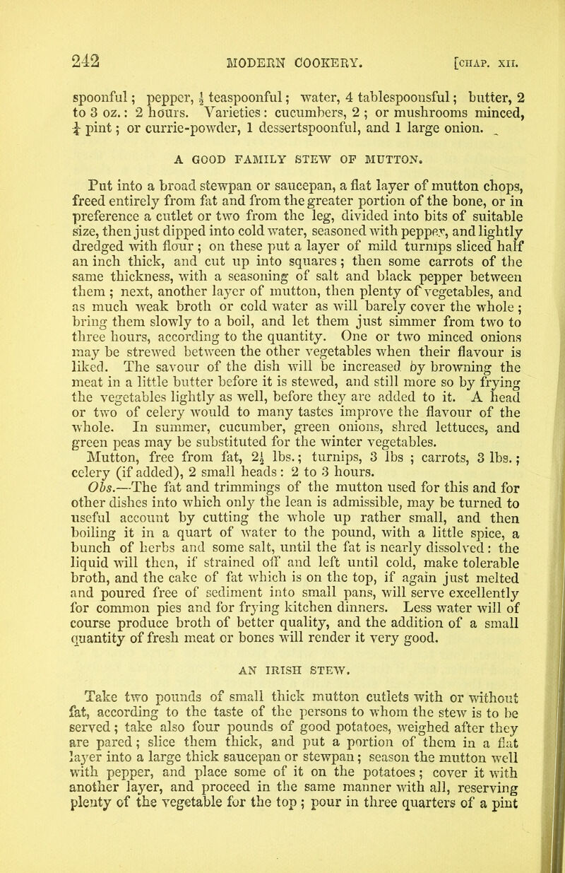 spoonful; pepper, | teaspoonful; water, 4 tablespoonsful; butter, 2 to 3 oz.: 2 hours. Varieties : cucumbers, 2 ; or mushrooms minced, 4 pint; or currie-powder, 1 dessertspoonful, and 1 large onion. A GOOD FAMILY STEW OF MUTTON. Put into a broad stewpan or saucepan, a flat layer of mutton chops, freed entirely from fat and from the greater portion of the bone, or in preference a cutlet or two from the leg, divided into bits of suitable size, then just dipped into cold water, seasoned with pepper, and lightly dredged with flour ; on these put a layer of mild turnips sliced half an inch thick, and cut up into squares; then some carrots of the same thickness, with a seasoning of salt and black pepper between them ; next, another layer of mutton, then plenty of vegetables, and as much weak broth or cold water as will barely cover the whole; bring them slowly to a boil, and let them just simmer from two to three hours, according to the quantity. One or two minced onions may be strewed between the other vegetables when their flavour is liked. The savour of the dish will be increased by browning the meat in a little butter before it is stewed, and still more so by frying the vegetables lightly as well, before they are added to it. A head or two of celery would to many tastes improve the flavour of the whole. In summer, cucumber, green onions, shred lettuces, and green peas may be substituted for the winter vegetables. Mutton, free from fat, 2£ lbs.; turnips, 3 lbs ; carrots, 3 lbs.; celery (if added), 2 small heads: 2 to 3 hours. Obs.—The fat and trimmings of the mutton used for this and for other dishes into which only the lean is admissible, may be turned to useful account by cutting the whole up rather small, and then boiling it in a quart of water to the pound, with a little spice, a bunch of herbs and some salt, until the fat is nearly dissolved: the liquid will then, if strained off and left until cold, make tolerable broth, and the cake of fat which is on the top, if again just melted and poured free of sediment into small pans, will serve excellently for common pies and for frying kitchen dinners. Less water will of course produce broth of better quality, and the addition of a small quantity of fresh meat or bones will render it very good. AN IRISH STEW. Take two pounds of small thick mutton cutlets with or without fat, according to the taste of the persons to whom the stew is to be served; take also four pounds of good potatoes, weighed after they are pared; slice them thick, and put a portion of them in a flat la}7er into a large thick saucepan or stewpan; season the mutton well with pepper, and place some of it on the potatoes; cover it with another layer, and proceed in the same manner with all, reserving plenty of the vegetable for the top ; pour in three quarters of a pint