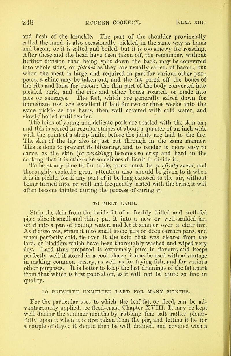 and flesh of the knuckle. The part of the shoulder provincially called the hand, is also occasionally pickled in the same way as hams and bacon, or it is salted and boiled, but it is too sinewy for roasting. After these and the head have been taken off, the remainder, without further division than being split down the back, may be converted into whole sides, or flitches as they are usually called, of bacon ; but when the meat is large and required in part for various other pur- poses, a chine may be taken out, and the fat pared off the bones of the ribs and loins for bacon; the thin part of the body converted into pickled pork, and the ribs and other bones roasted, or made into pies or sausages. The feet, which are generally salted down for immediate use, are excellent if laid for two or three weeks into the same pickle as the hams, then well covered with cold water, and slowly boiled until tender. The loins of young and delicate pork are roasted with the skin on; and this is scored in regular stripes of about a quarter of an inch wide with the point of a sharp knife, before the joints are laid to the fire. The skin of the leg also is just cut through in the same manner. This is done to prevent its blistering, and to render it more easy to carve, as the skin (or crackling) becomes so crisp and hard in the cooking that it is otherwise sometimes difficult to divide it. To be at any time fit for table, pork must be perfectly sweet, and thoroughly cooked ; great attention also should be given to it when it is in pickle, for if any part of it be long exposed to the air, without being turned into, or well and frequently basted with the brine, it will often become tainted during the process of curing it. TO MELT LARD. Strip the skin from the inside fat of a freshly killed and well-fed pig ; slice it small and thin ; put it into a new or well-scalded jar, set it into a pan of boiling water, and let it simmer over a clear fire. As it dissolves, strain it into small stone jars or deep earthen pans, and when perfectly cold, tie over it the skin that was cleared from the lard, or bladders which have been thoroughly washed and wiped very dry. Lard thus prepared is extremely pure in flavour, and keeps perfectly well if stored in a cool place ; it maybe used with advantage in making common pastry, as well as for frying fish, and for various other purposes. It is better to keep the last drainings of the fat apart from that which is first poured off, as it will not be quite so fine in quality. TO PRESERVE UNMELTED LARD FOR MANY MONTHS. For the particular uses to which the leaf-fat, or fleed, can be ad- vantageously applied, see fleed-crust, Chapter XVIII. It may be kept well during the summer months by rubbing fine salt rather plenti- fully upon it when it is first taken from the pig, and letting it lie for a couple of days; it should then be well drained, and covered with a