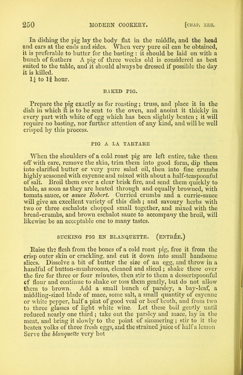 In dishing the pig lay the body flat in the middle, and the head and ears at the ends and sides. When very pure oil can be obtained, it is preferable to butter for the basting : it should be laid on with a bunch of feathers A pig of three weeks old is considered as best suited to the table, and it should always be dressed if possible the day it is killed. 1£ to If hour. BAKED PIG. Prepare the pig exactly as for roasting; truss, and place it in the dish in which rt is to be sent to the oven, and anoint it thickly in every part with white of egg which has been slightly beaten ; it will require no basting, nor further attention of any kind, and will be well crisped by this process. PIG A LA TARTARE When the shoulders of a cold roast pig are left entire, take them off with care, remove the skin, trim them into good form, dip them into clarified butter or very pure salad oil, then into fine crumbs highly seasoned with cayenne and mixed with about a half-teaspoonful of salt. Broil them over a clear brisk fire, and send them quickly to table, as soon as they are heated through and equally browned, with tomata sauce, or sauce Robert. Curried crumbs and a currie-sauce will give an excellent variety of this dish ; and savoury herbs with two or three eschalots chopped small together, and mixed with the bread-crumbs, and brown eschalot sauce to accompany the broil, will likewise be an acceptable one to many tastes. SUCKING PIG EN BLANQUETTE. (ENTREE.) Raise the flesh from the bones of a cold roast pig, free it from the crisp outer skin or crackling, and cut it down into small handsome slices. Dissolve a bit of butter the size of an egg, and throw in a handful of button-mushrooms, cleaned and sliced ; shake these over the fire for three or four minutes, then stir to them a dessertspoonful ef flour and continue to shake or toss them gently, but do not allow them to brown. Add a small bunch of parsley, a bay-leaf, a middling-sized blade of mace, some salt, a small quantity of cayenne or white pepper, half a pint of good veal or beef broth, and from two to three glasses of light white wine. Let these boil gently until reduced nearly one third ; take out the parsley and mace, lay in the meat, and bring it slowly to the point of simmering ; stir to it the beaten yolks of three fresh eggs, and the strained juice of half a lemon Serve the blanquette very hot