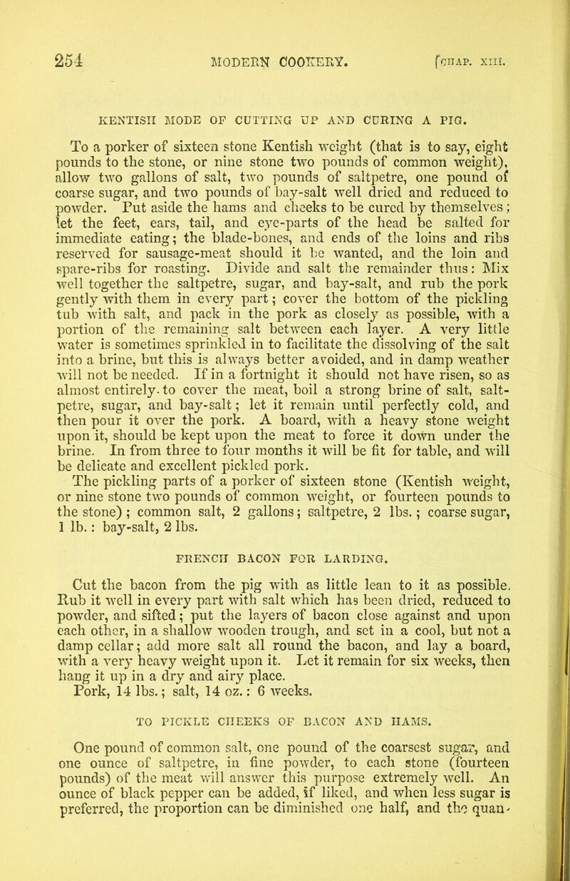 KENTISH MODE OF CUTTING UP AND CURING A PIG. To a porker of sixteen stone Kentish weight (that is to say, eight pounds to the stone, or nine stone two pounds of common weight), allow two gallons of salt, two pounds of saltpetre, one pound of coarse sugar, and two pounds of bay-salt well dried and reduced to powder. Put aside the hams and cheeks to be cured by themselves; let the feet, ears, tail, and eye-parts of the head be salted for immediate eating; the blade-bones, and ends of the loins and ribs reserved for sausage-meat should it be wanted, and the loin and spare-ribs for roasting. Divide and salt the remainder thus: Mix well together the saltpetre, sugar, and hay-salt, and rub the pork gently with them in every part; cover the bottom of the pickling tub with salt, and pack in the pork as closely as possible, with a portion of the remaining salt between each layer. A very little water is sometimes sprinkled in to facilitate the dissolving of the salt into a brine, but this is always better avoided, and in damp weather will not be needed. If in a fortnight it should not have risen, so as almost entirely, to cover the meat, boil a strong brine of salt, salt- petre, sugar, and bay-salt; let it remain until perfectly cold, and then pour it over the pork. A board, with a heavy stone weight upon it, should be kept upon the meat to force it down under the brine. In from three to four months it will be fit for table, and will be delicate and excellent pickled pork. The pickling parts of a porker of sixteen stone (Kentish weight, or nine stone two pounds of common weight, or fourteen pounds to the stone) ; common salt, 2 gallons; saltpetre, 2 lbs.; coarse sugar, 1 lb.: bay-salt, 2 lbs. FRENCH BACON FOR LARDING. Cut the bacon from the pig with as little lean to it as possible. Rub it well in every part with salt which has been dried, reduced to powder, and sifted; put the layers of bacon close against and upon each other, in a shallow wooden trough, and set in a cool, but not a damp cellar; add more salt all round the bacon, and lay a board, with a very heavy weight upon it. Let it remain for six weeks, then hang it up in a dry and airy place. Pork, 14 lbs.; salt, 14 oz.: 6 weeks. TO PICKLE CHEEKS OF BACON AND HAMS. One pound of common salt, one pound of the coarsest sugar, and one ounce of saltpetre, in fine powder, to each stone (fourteen pounds) of the meat will answer this purpose extremely well. An ounce of black pepper can be added, if liked, and when less sugar is preferred, the proportion can be diminished one half, and the quan-