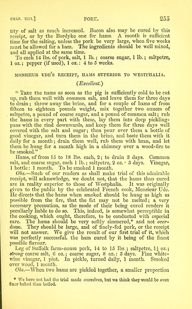 tity of salt as much increased. Bacon also may be cured by this receipt, or by the Bordyke one for hams. A month is sufficient time for the salting, unless the pork be very large, when five weeks must be allowed for a ham. The ingredients should be well mixed, and all applied at the same time. To each 14 lbs. of pork, salt, 1 lb.; coarse sugar, 1 lb.; saltpetre, 1 oz.; pepper (if used), 1 oz.: 4 to 5 weeks. MONSIEUR tide’s RECEIPT, HAMS SUPERIOR TO WESTPHALIA, ( Excellent.') “ TaKe the nams as soon as the pig is sufficiently cold to be cut up, rub them well with common salt, and leave them for three days to drain; throw away the brine, and for a couple of hams of from fifteen to eighteen pounds weight, mix together two ounces of saltpetre, a pound of coarse sugar, and a pound of common salt; rub the hams in every part with these, lay them into deep piekling- pans with the rind downwards, and keep them for three days well covered with the salt and sugar; then pour over them a bottle of good vinegar, and turn them in the brine, and baste them with it daily for a month; drain them well, rub them with bran, and let them be hung for a month high in a chimney over a wood-fire to be smoked.” Hams, of from 15 to 18 lbs. each, 2; to drain 3 days. Common salt, and coarse sugar, each 1 lb.; saltpetre, 2 oz. ■ 3 days. Vinegar, 1 bottle: 1 month. To be smoked 1 month. Obs.—Such of our readers as shall make trial of this admirable receipt, will acknowledge, we doubt not, that the hams thus cured are in reality superior to those of Westphalia. It was originally given to the public by the celebrated French cook, Monsieur Ude. He directs that the hams when smoked should be hung as high as possible from the fire, that the fat may not be melted; a very necessary precaution, as the mode of their being cured renders it peculiarly liable to do so. This, indeed, is somewhat perceptible in the cooking, which ought, therefore, to be conducted with especial care. The hams should be very softly simmered,* and not over- done. They should be large, and of finely-fed pork, or the receipt will not answer. We give the result of our first trial of it, which ■was perfectly successful, the ham cured by it being of the finest possible flavour. Leg of Suffolk farm-nouse pork, 14 to 15 lbs.; saltpetre, II oz.; strong coarse salt, 6 oz.; coarse sugar, 8 oz.: 3 days. Fine white- wine vinegar, 1 pint. In pickle, turned daily, 1 month. Smoked over wood, 1 month. Obs.—When two hams are pickled together, a smaller proportion * We have not had the trial made ourselves, but we think they would be even finer baked than boiled.