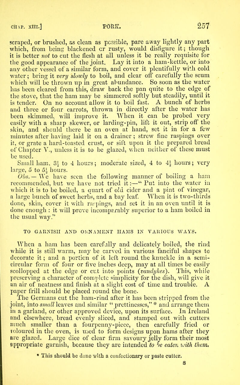 scraped, or brushed, as clean as possible, pare away lightly any part which, from being blackened cr rusty, would disfigure it; though it is better not to cut the flesh at all unless it be really requisite for the good appearance of the joint. Lay it into a ham-kettle, or into any other vessel of a similar form, and cover it plentifully with cold water; bring it very slowly to boil, and clear off carefully the scum which will be thrown up in great abundance. So soon as the water has been cleared from this, draw back the pan quite to the edge of the stove, that the ham may be simmered softly but steadily, until it is tender. On no account allow it to boil fast. A bunch of herbs and three or four carrots, thrown in directly after the water has been skimmed, will improve it. When it can be probed very easily with a sharp skewer, or larding-pin, lift it out, strip off the skin, and should there be an oven at hand, set it in for a few minutes after having laid it on a drainer ; strew fine raspings over it, or grate a hard-toasted crust, or sift upon it the prepared bread of Chapter V., unless it is to be glazed, when neither of these must be used. Small ham, 3.^ to 4 hours; moderate sized, 4 to 4^ hours; very large, 5 to 5\ hours. Ohs. — We have seen the following manner of boiling a ham recommended, but we have not tried it:—“ Put into the water in which it is to be boiled, a quart of old cider and a pint of vinegar, a large bunch of sweet herbs, and a bay leaf. When it is two-thirds done, skin, cover it with raspings, and set it in an oven until it is done enough : it will prove incomparably superior to a ham boiled in the usual way.” TO GARNISH AND ORNAMENT HAMS IN VARIOUS WAYS. When a ham has been carefully and delicately boiled, the rind while it is still warm, may be carved in various fanciful shapes to decorate it; and a portion of it left round the knuckle in a semi- circular form of four or five inches deep, may at all times be easily scollopped at the edge or cut into points (Vandykes). This, while preserving a character of complete simplicity for the dish, will give it an air of neatness and finish at a slight cost of time and trouble. A paper frill should be placed round the bone. The Germans cut the ham-rind after it has been stripped from the joint, into small \eaves and similar “ prettinesses,” * and arrange them in a garland, or other approved device, upon its surface. In Ireland and elsewhere, bread evenly sliced, and stamped out with cutters much smaller than a fourpenny-piece, then carefully fried or roloured in the oven, is used to form designs upon hams after they are glazed. Large dice of clear firm savoury jelly form their most appropriate garnish, because they are intended to he eaten with them. * This should be done mth a confectionary or paste cutter. S