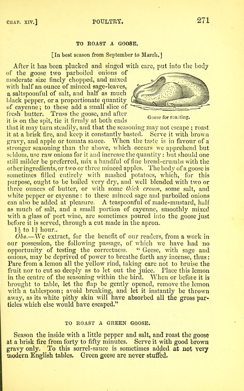TO ROAST A GOOSE, [In best season from September to March, j Goose for roasting. After it has been plucked and singed with care, put into the body of the goose two parboiled onions of moderate size finely chopped, and mixed with half an ounce of minced sage-leaves, a saltspoonful of salt, and half as much black pepper, or a proportionate quantity of cayenne; to these add a small slice of fresh butter. Truss the goose, and after it is on the spit, tie it firmly at both ends that it may turn steadily, and that the seasoning may not escape ; roast it at a brisk fire, and keep it constantly basted. Serve it with brown gravy, and apple or tomata sauce. When the taste is in favour of a stronger seasoning than the above, which occurs we apprehend but seldom, use raw onions for it and increase the quantity; but should one still milder be preferred, mix a handful of fine bread-crumbs with the other ingredients, or t wro or three minced apples. The body of a goose is sometimes filled entirely with mashed potatoes, which, for this purpose, ought to be boiled very dry, and well blended with two or three ounces of butter, or with some thick cream, some salt, and white pepper or cayenne : to these minced sage and parboiled onions can also be added at pleasure. A teaspoonful of made-mustard, half as much of salt, and a small portion of cayenne, smoothly mixed with a glass of port wine, are sometimes poured into the goose just before it is served, through a cut made in the apron. H to If hour.. Ohs.—We extract, for the benefit of our readers, from a work in our possession, the following passage, of which we have had no opportunity of testing the correctness. “ Geese, with sage and onions, may be deprived of power to breathe forth any incense, thus: Pare from a lemon all the yellow rind, taking care not to bruise the fruit nor to cut so deeply as to let out the juice. Place this lemon in the centre of the seasoning within the bird. When or before it is brought to table, let the flap be gently opened, remove the lemon with a tablespoon; avoid breaking, and let it instantly be thrown away, as its white pithy skin will have absorbed all the gross par- ticles which else would have escaped.” TO ROAST A GREEN GOOSE. Season the inside with a little pepper and salt, and roast the goose at a brisk fire from forty to fifty minutes. Serve it with good brown gravy only. To this sorrel-sauce is sometimes added at not very modern English tables. Green geese are never stuffed.