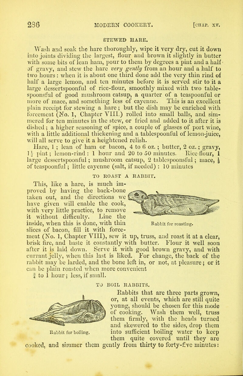 STEWED HARE. Wash and soak the hare thoroughly, wipe it very dry, cut it down into joints dividing the largest, flour and brown it slightly in butter with some bits of lean ham, pour to them by degrees a pint and a half of gravy, and stew the hare very gently from an hour and a half to two hours : when it is about one third done add the very thin rind of half a large lemon, and ten minutes before it is served stir to it a large dessertspoonful of rice-flour, smoothly mixed with two table- spoonsful of good mushroom catsup, a quarter of a teaspoonful or more of mace, and something less of cayenne. This is an excellent plain receipt for stewing a hare ; but the dish may be enriched with forcemeat (No. 1, Chapter VIII.) rolled into small balls, and sim- mered for ten minutes in the stew, or fried and added to it after it is dished; a higher seasoning of spice, a couple of glasses of port wine, with a little additional thickening and a tablespoonful of lemon-juice, will all serve to give it a heightened relish. Hare, 1 ; lean of ham or bacon, 4 to fi oz. ; butter, 2 oz.; gravy, 1 \ pint; lemon-rind : 1 hour and 20 to 50 minutes. Rice-flour, 1 large dessertspoonful; mushroom catsup, 2 tablespoonsful; mace, \ of teaspoonful; little cayenne (salt, if needed) : 10 minutes TO ROAST A RABBIT. This, like a hare, is much im- proved by having the back-bone taken out, and the directions we have given will enable the cook, with very little practice, to remove it without difficulty. Line the inside, when this is done, with thin Rabbit for roasting, slices of bacon, fill it with force- meat (No. 1, Chapter VIII), sew it up, truss, and roast it at a clear, brisk fire, and baste it constantly with butter. Flour it well soon after it is laid down. Serve it with good brown gravy, and with currant jelly, when this last is liked. For change, the back of the rabbit may be larded, and the bone left in, or not, at pleasure; or it can be plain roasted when more convenient | to 1 hour; less, if small. TO BOIL RABBITS. Rabbits that are three parts grown, or, at all events, which are still quite young, should be chosen for this mode of cooking. Wash them well, truss them firmly, with the heads turned and skewered to the sides, drop them Rabbit for boiling. into sufficient boiling water to keep them quite covered until they are cooked, and simmer them gently from thirty to forty-five minutes: