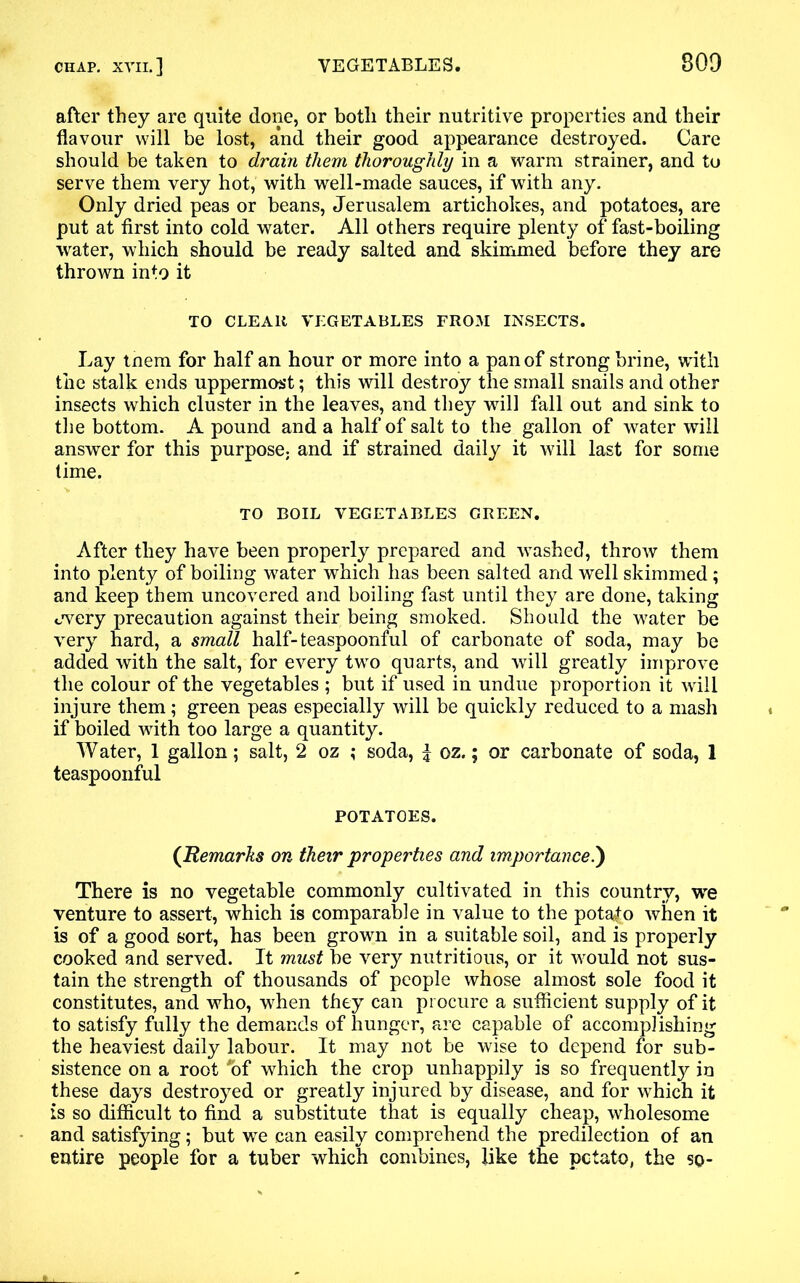 after they are quite done, or both their nutritive properties and their flavour will be lost, and their good appearance destroyed. Care should be taken to drain them thoroughly in a warm strainer, and to serve them very hot, with well-made sauces, if with any. Only dried peas or beans, Jerusalem artichokes, and potatoes, are put at first into cold water. All others require plenty of fast-boiling water, which should be ready salted and skimmed before they are thrown into it TO CLEAR VEGETABLES FROM INSECTS. Lay tnem for half an hour or more into a pan of strong brine, with the stalk ends uppermost; this will destroy the small snails and other insects which cluster in the leaves, and they will fall out and sink to the bottom. A pound and a half of salt to the gallon of water will answer for this purpose; and if strained daily it will last for some time. TO BOIL VEGETABLES GREEN. After they have been properly prepared and washed, throw them into plenty of boiling water which has been salted and well skimmed; and keep them uncovered and boiling fast until they are done, taking jvery precaution against their being smoked. Should the water be very hard, a small half-teaspoonful of carbonate of soda, may be added with the salt, for every two quarts, and will greatly improve the colour of the vegetables ; but if used in undue proportion it will injure them; green peas especially will be quickly reduced to a mash if boiled with too large a quantity. Water, 1 gallon; salt, 2 oz ; soda, | oz.; or carbonate of soda, 1 teaspoonful POTATOES. (Remarks on their properties and importance.) There is no vegetable commonly cultivated in this country, we venture to assert, which is comparable in value to the potato when it is of a good sort, has been grown in a suitable soil, and is properly cooked and served. It must be very nutritious, or it would not sus- tain the strength of thousands of people whose almost sole food it constitutes, and who, when they can procure a sufficient supply of it to satisfy fully the demands of hunger, are capable of accomplishing the heaviest daily labour. It may not be wise to depend for sub- sistence on a root *of which the crop unhappily is so frequently in these days destroyed or greatly injured by disease, and for which it is so difficult to find a substitute that is equally cheap, wholesome and satisfying; but we can easily comprehend the predilection of an entire people for a tuber which combines, like the potato, the so-