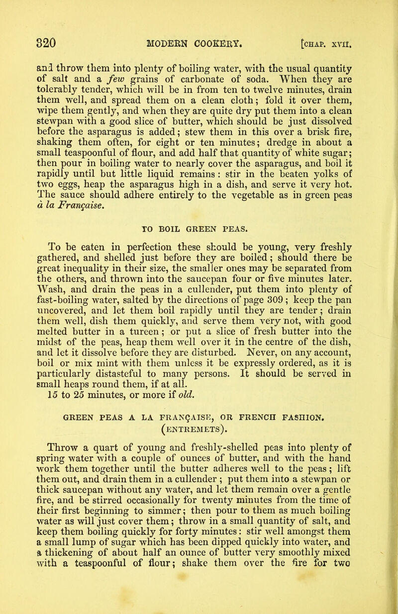 and throw them into plenty of boiling water, with the usual quantity of salt and a few grains of carbonate of soda. When they are tolerably tender, which will be in from ten to twelve minutes, drain them well, and spread them on a clean cloth; fold it over them, wipe them gently, and when they are quite dry put them into a clean stewpan with a good slice of butter, which should be just dissolved before the asparagus is added; stew them in this over a brisk fire, shaking them often, for eight or ten minutes; dredge in about a small teaspoonful of flour, and add half that quantity of white sugar; then pour in boiling water to nearly cover the asparagus, and boil it rapidly until but little liquid remains : stir in the beaten yolks of two eggs, heap the asparagus high in a dish, and serve it very hot. The sauce should adhere entirely to the vegetable as in green peas a la Frangaise. TO BOIL GREEN PEAS. To be eaten in perfection these should be young, very freshly gathered, and shelled just before they are boiled; should there be great inequality in their size, the smal ler ones may be separated from the others, and thrown into the saucepan four or five minutes later. Wash, and drain the peas in a cullender, put them into plenty of fast-boiling water, salted by the directions of page 309 ; keep the pan uncovered, and let them boil rapidly until they are tender; drain them well, dish them quickly, and serve them very not, with good melted butter in a tureen; or put a slice of fresh butter into the midst of the peas, heap them well over it in the centre of the dish, and let it dissolve before they are disturbed. Never, on any account, boil or mix mint with them unless it be expressly ordered, as it is particularly distasteful to many persons. It should be served in small heaps round them, if at all. 15 to 25 minutes, or more if old. GREEN PEAS A LA FRANQAISE, OR FRENCH FASHION. (entremets). Throw a quart of young and freshly-shelled peas into plenty of spring water with a couple of ounces of butter, and with the hand work them together until the butter adheres well to the peas; lift them out, and drain them in a cullender ; put them into a stewpan or thick saucepan without any water, and let them remain over a gentle fire, and be stirred occasionally for twenty minutes from the time of their first beginning to simmer; then pour to them as much boiling water as will just cover them; throw in a small quantity of salt, and keep them boiling quickly for forty minutes: stir well amongst them a small lump of sugar which has been dipped quickly into water, and a thickening of about half an ounce of butter very smoothly mixed with a teaspoonful of flour; shake them over the fire for two