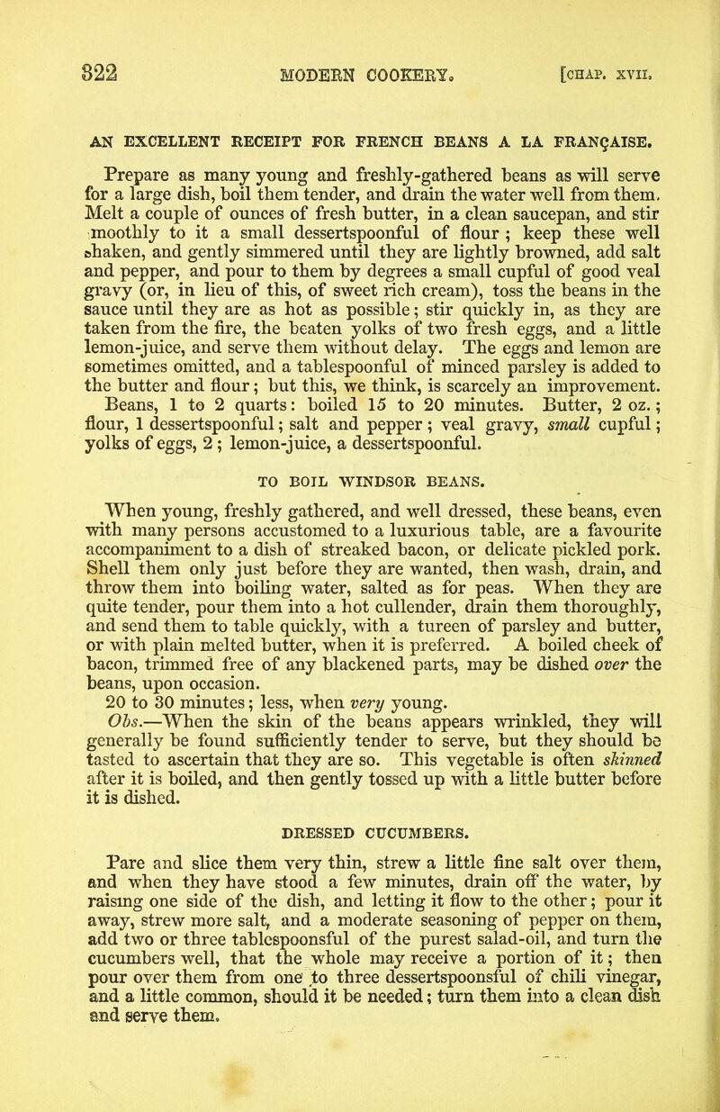 AN EXCELLENT RECEIPT FOR FRENCH BEANS A LA FRANQAISE. Prepare as many young and freshly-gathered beans as will serve for a large dish, boil them tender, and drain the water well from them, Melt a couple of ounces of fresh butter, in a clean saucepan, and stir moothly to it a small dessertspoonful of flour ; keep these well shaken, and gently simmered until they are lightly browned, add salt and pepper, and pour to them by degrees a small cupful of good veal gravy (or, in lieu of this, of sweet rich cream), toss the beans in the sauce until they are as hot as possible; stir quickly in, as they are taken from the fire, the beaten yolks of two fresh eggs, and a little lemon-juice, and serve them without delay. The eggs and lemon are sometimes omitted, and a tablespoonful of minced parsley is added to the butter and flour; but this, we think, is scarcely an improvement. Beans, 1 to 2 quarts: boiled 15 to 20 minutes. Butter, 2 oz.; flour, 1 dessertspoonful; salt and pepper ; veal gravy, small cupful; yolks of eggs, 2; lemon-juice, a dessertspoonful. TO BOIL WINDSOR BEANS. When young, freshly gathered, and well dressed, these beans, even with many persons accustomed to a luxurious table, are a favourite accompaniment to a dish of streaked bacon, or delicate pickled pork. Shell them only just before they are wanted, then wash, drain, and throw them into boiling water, salted as for peas. When they are quite tender, pour them into a hot cullender, drain them thoroughly, and send them to table quickly, with a tureen of parsley and butter, or with plain melted butter, when it is preferred. A boiled cheek of bacon, trimmed free of any blackened parts, may be dished over the beans, upon occasion. 20 to 30 minutes; less, when very young. Obs.—When the skin of the beans appears wrinkled, they will generally be found sufficiently tender to serve, but they should be tasted to ascertain that they are so. This vegetable is often skinned after it is boiled, and then gently tossed up with a little butter before it is dished. DRESSED CUCUMBERS. Pare and slice them very thin, strew a little fine salt over them, and when they have stood a few minutes, drain off the water, by raismg one side of the dish, and letting it flow to the other; pour it away, strew more salt, and a moderate seasoning of pepper on them, add two or three tablespoonsful of the purest salad-oil, and turn the cucumbers well, that the whole may receive a portion of it; then pour over them from one to three dessertspoonsful of chili vinegar, and a little common, should it be needed; turn them into a clean dish and serve them.