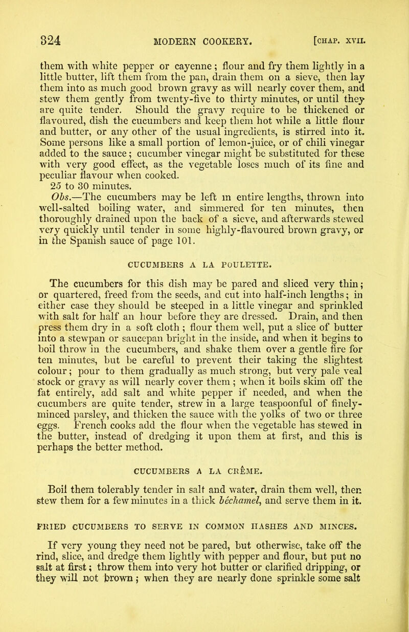 them with white pepper or cayenne ; flour and fry them lightly in a little butter, lift them from the pan, drain them on a sieve, then lay them into as much good brown gravy as will nearly cover them, and stew them gently from twenty-five to thirty minutes, or until they are quite tender. Should the gravy require to he thickened or flavoured, dish the cucumbers and keep them hot while a little flour and butter, or any other of the usual ingredients, is stirred into it. Some persons like a small portion of lemon-juice, or of chili vinegar added to the sauce; cucumber vinegar might be substituted for these with very good effect, as the vegetable loses much of its fine and peculiar flavour when cooked. 25 to 30 minutes. Obs.—The cucumbers may be left m entire lengths, thrown into well-salted boiling water, and simmered for ten minutes, then thoroughly drained upon the back of a sieve, and afterwards stewed very quickly until tender in some highly-flavoured brown gravy, or in the Spanish sauce of page 101. CUCUMBERS A LA POULETTE. The cucumbers for this dish may be pared and sliced very thin; or quartered, freed from the seeds, and cut into half-inch lengths; in either case they should be steeped in a little vinegar and sprinkled with salt for half an hour before they are dressed. Drain, and then press them dry in a soft cloth ; flour them well, put a slice of butter into a stewpan or saucepan bright in the inside, and when it begins to boil throw in the cucumbers, and shake them over a gentle fire for ten minutes, but be careful to prevent their taking the slightest colour; pour to them gradually as much strong, but very pale veal stock or gravy as will nearly cover them ; when it boils skim off the fat entirely, add salt and white pepper if needed, and when the cucumbers are quite tender, strew in a large teaspoonful of finely- minced parsley, and thicken the sauce with the yolks of two or three eggs. French cooks add the flour when the vegetable has stewed in the butter, instead of dredging it upon them at first, and this is perhaps the better method. CUCUMBERS A LA CREME. Boil them tolerably tender in salt and water, drain them well, then stew them for a few minutes in a thick bechamel, and serve them in it. PRIED CUCUMBERS TO SERVE IN COMMON HASHES AND MINCES. If very young they need not be pared, but otherwise, take off the rind, slice, and dredge them lightly with pepper and flour, but put no salt at first; throw them into very hot butter or clarified dripping, or they vill not brown ; when they are nearly done sprinkle some salt