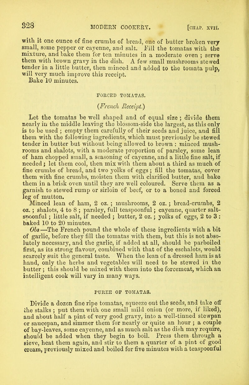 £28 with it one ounce of fine crumbs of bread, one of butter broken very small, some pepper or cayenne, and salt. Fill the tomatas with the mixture, and bake them for ten minutes in a moderate oven ; serve them with brown gravy in the dish. A few small mushrooms stewed tender in a little butter, then minced and added to the tomata pulp, will very much improve this receipt. Bake 10 minutes. FORCED TOMATAS. (French Receipt) Let the tomatas be well shaped and of equal size ; divide them nearly in the middle leaving the blossom-side the largest, as this only is to be used ; empty them carefully of their seeds and juice, and fill them with the following ingredients, which must previously be stewed tender in butter but without being allowed to brown : minced mush- rooms and shalots, with a moderate proportion of parsley, some lean of ham chopped small, a seasoning of cayenne, and a little fine salt, if needed; let them cool, then mix with them about a third as much of fine crumbs of bread, and two yolks of eggs; fill the tomatas, cover them with fine crumbs, moisten them with clarified butter, and bake them in a brisk oven until they are well coloured. Serve them as a garnish to stewed rump or sirloin of beef, or to a boned and forced leg of mutton. Minced lean of ham, 2 oz. ; mushrooms, 2 oz. ; bread-crumbs, 2 oz. ; shalots, 4 to 8 ; parsley, full teaspoonful; cayenne, quarter salt- spoonful ; little salt, if needed ; butter, 2 oz.; yolks of eggs, 2 to 3 : baked 10 to 20 minutes. Obs'—'The French pound the whole of these ingredients with a bit of garlic, before they fill the tomatas with them, but this is not abso- lutely necessary, and the garlic, if added at all, should be parboiled first, as its strong flavour, combined with that of the eschalots, would scarcely suit the general taste. When the lean of a dressed ham is at hand, only the herbs and vegetables will need to be stewed in the butter ; this should be mixed with them into the forcemeat, which an intelligent cook will vary in many ways. PUREE OF TOMATAS. Divide a dozen fine ripe tomatas, squeeze out the seeds, and take off the stalks ; put them with one small mild onion (or more, if liked), and about half a pint of very good gravy, into a well-tinned stewpan or saucepan, and simmer them for nearly or quite an hour ; a couple of bay-leaves, some cayenne, and as much salt as the dish may require, should be added when they begin to boil. Press them through a sieve, heat them again, and stir to them a quarter of a pint of good cream, previously mixed and boiled for five minutes with a teaspoonful