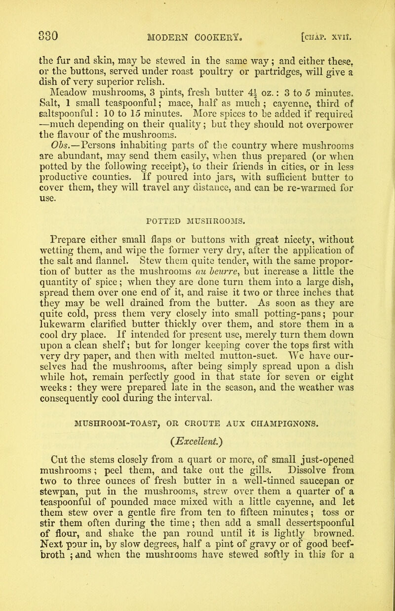 the fur and skin, may be stewed in the same way; and either these, or the buttons, served under roast poultry or partridges, will give a dish of very superior relish. Meadow mushrooms, 3 pints, fresh butter 41 oz.: 3 to 5 minutes. Salt, 1 small teaspoonful; mace, half as much ; cayenne, third of saltspoonful: 10 to 15 minutes. More spices to be added if required —much depending on their quality; but they should not overpower the flavour of the mushrooms. Obs.—Persons inhabiting parts of the country where mushrooms are abundant, may send them easily, when thus prepared (or when potted by the following receipt), to their friends in cities, or in less productive counties. If poured into jars, with sufficient butter to cover them, they will travel any distance, and can be re-warmed for use. POTTED MUSHROOMS. Prepare either small flaps or buttons with great nicety, without wetting them, and wipe the former very dry, after the application of the salt and flannel. Stew them quite tender, with the same propor- tion of butter as the mushrooms au beurre, but increase a little the quantity of spice; when they are done turn them into a large dish, spread them over one end of it, and raise it two or three inches that they may be well drained from the butter. As soon as they are quite cold, press them very closely into small potting-pans; pour lukewarm clarified butter thickly over them, and store them in a cool dry place. If intended for present use, merely turn them down upon a clean shelf; but for longer keeping cover the tops first with very dry paper, and then with melted mutton-suet. We have our- selves had the mushrooms, after being simply spread upon a dish while hot, remain perfectly good in that state for seven or eight weeks : they were prepared late in the season, and the weather was consequently cool during the interval. MUSHROOM-TOAST, OR CROUTE AUX CHAMPIGNONS. (Excellent.) Cut the stems closely from a quart or more, of small just-opened mushrooms ; peel them, and take out the gills. Dissolve from two to three ounces of fresh butter in a well-tinned saucepan or stewpan, put in the mushrooms, strew over them a quarter of a teaspoonful of pounded mace mixed with a little cayenne, and let them stew over a gentle fire from ten to fifteen minutes; toss or stir them often during the time; then add a small dessertspoonful of flour, and shake the pan round until it is lightly browned. Next pour in, by slow degrees, half a pint of gravy or of good beef- broth 5 and when the mushrooms have stewed softly in this for a