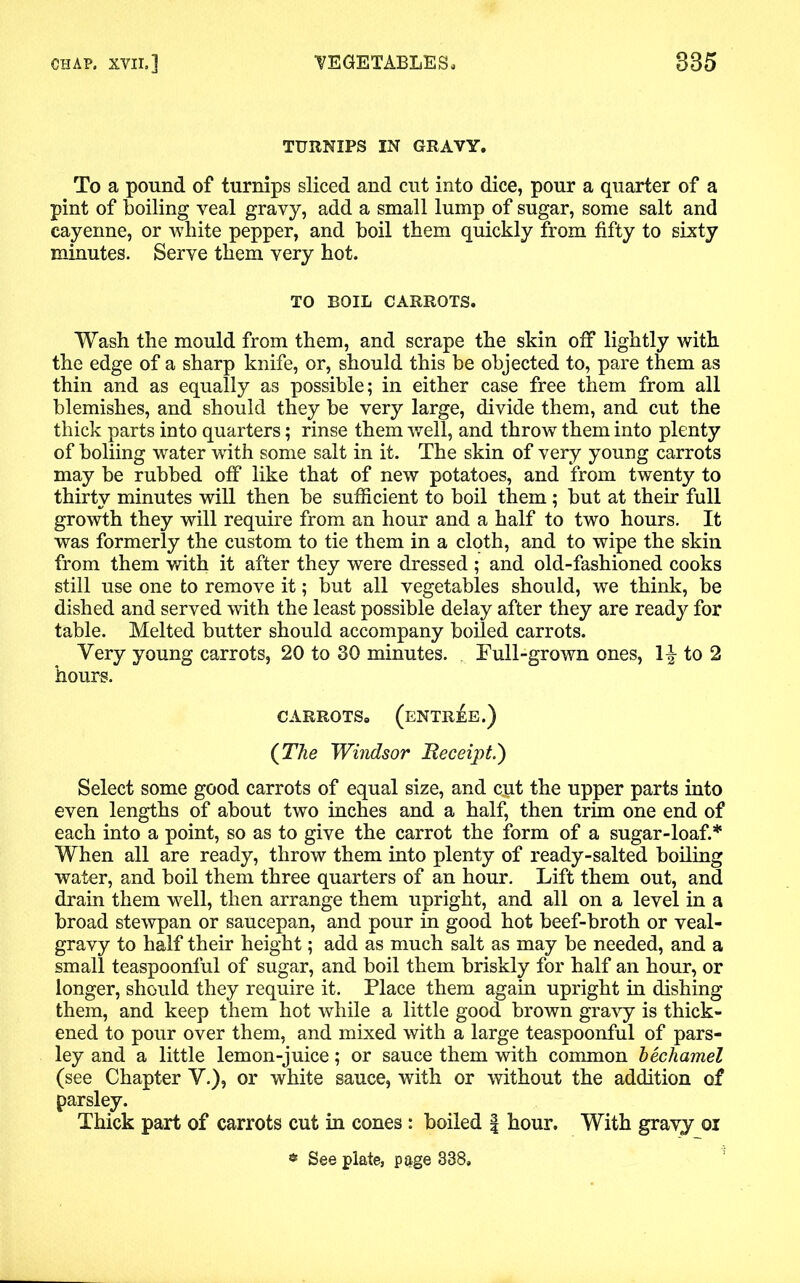 TURNIPS IN GRAVY. To a pound of turnips sliced and cut into dice, pour a quarter of a pint of boiling veal gravy, add a small lump of sugar, some salt and cayenne, or white pepper, and boil them quickly from fifty to sixty minutes. Serve them very hot. TO ROIL CARROTS. Wash the mould from them, and scrape the skin off lightly with the edge of a sharp knife, or, should this be objected to, pare them as thin and as equally as possible; in either case free them from all blemishes, and should they be very large, divide them, and cut the thick parts into quarters; rinse them well, and throw them into plenty of boliing water with some salt in it. The skin of very young carrots may be rubbed off like that of new potatoes, and from twenty to thirty minutes will then be sufficient to boil them ; but at their full growth they will require from an hour and a half to two hours. It was formerly the custom to tie them in a cloth, and to wipe the skin from them with it after they were dressed ; and old-fashioned cooks still use one to remove it; but all vegetables should, we think, be dished and served with the least possible delay after they are ready for table. Melted butter should accompany boiled carrots. Very young carrots, 20 to 30 minutes. Full-grown ones, 1^- to 2 hours. CARROTS, (entree.) {The Windsor Heceipt.') Select some good carrots of equal size, and cpt the upper parts into even lengths of about two inches and a half, then trim one end of each into a point, so as to give the carrot the form of a sugar-loaf.* When all are ready, throw them into plenty of ready-salted boiling water, and boil them three quarters of an hour. Lift them out, and drain them well, then arrange them upright, and all on a level in a broad stewpan or saucepan, and pour in good hot beef-broth or veal- gravy to half their height; add as much salt as may be needed, and a small teaspoonful of sugar, and boil them briskly for half an hour, or longer, should they require it. Place them again upright in dishing them, and keep them hot while a little good brown gravy is thick- ened to pour over them, and mixed with a large teaspoonful of pars- ley and a little lemon-juice; or sauce them with common bechamel (see Chapter V.), or white sauce, with or without the addition of parsley. Thick part of carrots cut in cones : boiled § hour. With gravy oi * See plate, page 338,