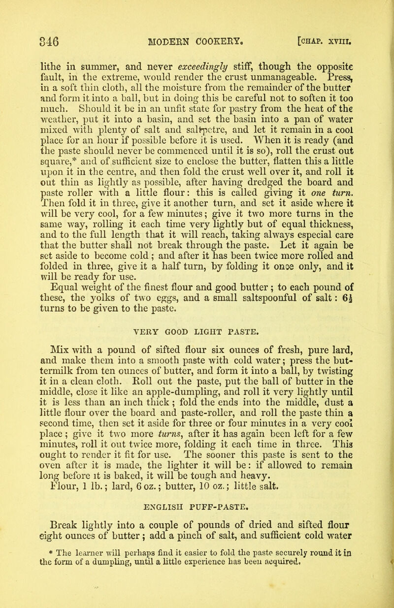 lithe in summer, and never exceedingly stiff, though the opposite fault, in the extreme, would render the crust unmanageable. Press, in a soft thin cloth, all the moisture from the remainder of the butter and form it into a ball, but in doing this be careful not to soften it too much. Should it be in an unfit state for pastry from the heat of the weather, put it into a basin, and set the basin into a pan of water mixed with plenty of salt and saltpetre, and let it remain in a cool place for an hour if possible before it is used. When it is ready (and the paste should never be commenced until it is so), roll the crust out square,* and of sufficient size to enclose the butter, flatten this a little upon it in the centre, and then fold the crust well over it, and roll it out thin as lightly as possible, after having dredged the board and paste roller with a little flour: this is called giving it one turn. Then fold it in three, give it another turn, and set it aside where it will be very cool, for a few minutes; give it two more turns in the same way, rolling it each time very lightly but of equal thickness, and to the full length that it will reach, taking always especial care that the butter shall not break through the paste. Let it again be set aside to become cold; and after it has been twice more rolled and folded in three, give it a half turn, by folding it once only, and it will be ready for use. Equal weight of the finest flour and good butter; to each pound of these, the yolks of two eggs, and a small saltspoonful of salt: turns to be given to the paste. VERY GOOD LIGHT PASTE. Mix with a pound of sifted flour six ounces of fresh, pure lard, and make them into a smooth paste with cold water; press the but- termilk from ten ounces of butter, and form it into a ball, by twisting it in a clean cloth. Roll out the paste, put the ball of butter in the middle, close it like an apple-dumpling, and roll it very lightly until it is less than an inch thick; fold the ends into the middle, dust a little flour over the board and paste-roller, and roll the paste thin a second time, then set it aside for three or four minutes in a very cool place ; give it two more turns, after it has again been left for a few minutes, roll it out twice more, folding it each time in three. This ought to render it fit for use. The sooner this paste is sent to the oven after it is made, the lighter it will be: if allowed to remain long before it is baked, it will be tough and heavy. Flour, 1 lb.; lard, 6oz.; butter, 10 oz.; little salt. ENGLISH PUFF-PASTE. Break lightly into a couple of pounds of dried and sifted flour eight ounces of butter; add a pinch of salt, and sufficient cold water * The learner will perhaps find it easier to fold the paste securely round it in the form of a dumpling, until a little experience has been acquired. <