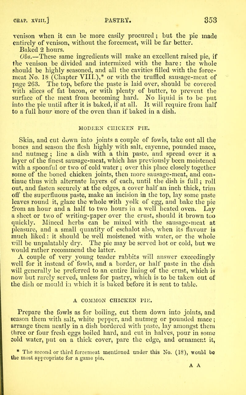 venison when it can be more easily procured; but the pie made entirely of venison, without the forcemeat, will be far better. Baked 2 hours. Ohs.—These same ingredients will make an excellent raised pie, if the 76018011 be divided and intermixed with the hare: the whole should be highly seasoned, and all the cavities filled with the force- meat No. 18 (Chapter VIII.),* or with the truffled sausage-meat of page 263. The top, before the paste is laid over, should be covered with slices of fat bacon, or with plenty of butter, to prevent the surface of the meat from becoming hard. No liquid is to be put into the pie until after it is baked, if at all. It will require from half to a full hour more of the oven than if baked in a dish. MODERN CHICKEN PIE. Skin, and cut down into joints a couple of fowls, take out all the bones and season the flesh highly with salt, cayenne, pounded mace, and nutmeg ; line a dish with a thin paste, and spread over it a layer of the finest sausage-meat, which has previously been moistened with a spoonful or two of cold water ; over this place closely together some of the boned chicken joints, then more sausage-meat, and con- tinue thus with alternate layers of each, until the dish is full; roll out, and fasten securely at the edges, a cover half an inch thick, trim off the superfluous paste, make an incision in the top, lay some paste leaves round it, glaze the whole with }rolk of egg, and bake the pie from an hour and a half to two hours in a well heated oven. Lay a sheet or two of writing-paper over the crust, should it brown too quickly. Minced herbs can be mixed with the sausage-meat at pleasure, and a small quantity of eschalot also, when its flavour is much liked: it should be well moistened with water, or the whole will be unpalatably dry. The pie may be served hot or cold, but we would rather recommend the latter. A couple of very young tender rabbits will answer exceedingly well for it instead of fowls, and a border, or half paste in the dish will generally be preferred to an entire lining of the crust, which is now but rarely served, unless for pastry, which is to be taken out of the dish or mould i:i which it is baked before it is sent to table. A COMMON CHICKEN PIE. Prepare the fowls as for boiling, cut them down into joints, and season them with salt, white pepper, and nutmeg or pounded mace; arrange them neatly in a dish bordered with paste, lay amongst them three or four fresh eggs boiled hard, and cut in halves, pour in some cold water, put on a thick cover, pare the edge, and ornament it, * The second or third forcemeat mentioned under this No. (18), -would bo the most appropriate for a game pie. A A