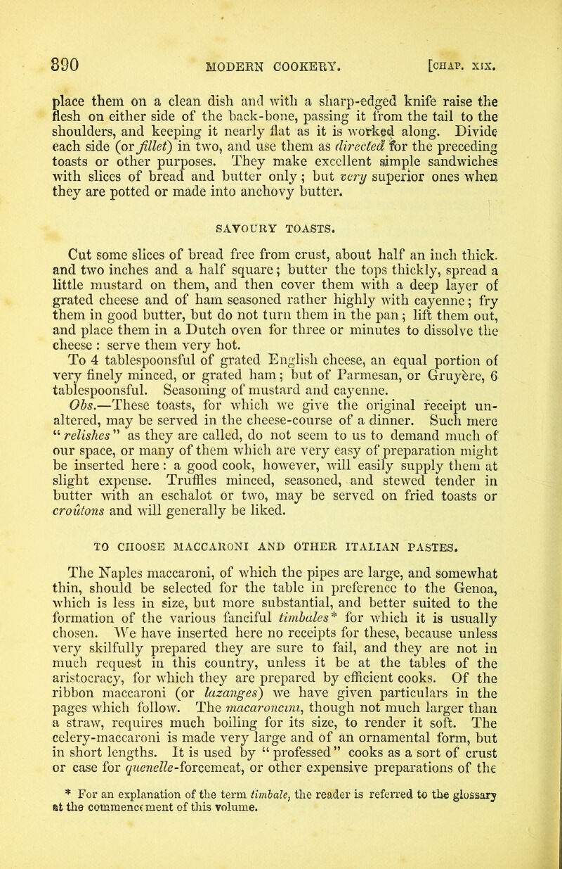 place them on a clean dish and with a sharp-edged knife raise the flesh on either side of the hack-bone, passing it from the tail to the shoulders, and keeping it nearly flat as it is worked along. Divide each side (or fillet) in two, and use them as directed for the preceding toasts or other purposes. They make excellent simple sandwiches with slices of bread and butter only; but very superior ones when they are potted or made into anchovy butter. SAVOURY TOASTS. Cut some slices of bread free from crust, about half an inch thick, and two inches and a half square; butter the tops thickly, spread a little mustard on them, and then cover them with a deep layer of grated cheese and of ham seasoned rather highly with cayenne; fry them in good butter, but do not turn them in the pan; lift them out, and place them in a Dutch oven for three or minutes to dissolve the cheese : serve them very hot. To 4 tablespoonsful of grated English cheese, an equal portion of very finely minced, or grated ham; but of Parmesan, or Gruyfere, 6 tablespoonsful. Seasoning of mustard and cayenne. Obs.—These toasts, for which we give the original receipt un- altered, may be served in the cheese-course of a dinner. Such mere “ relishes ” as they are called, do not seem to us to demand much of our space, or many of them which are very easy of preparation might be inserted here: a good cook, however, will easily supply them at slight expense. Truffles minced, seasoned, and stewed tender in butter with an eschalot or two, may be served on fried toasts or croutons and will generally be liked. TO CHOOSE MACCARONI AND OTHER ITALIAN PASTES. The Naples maccaroni, of which the pipes are large, and somewhat thin, should be selected for the table in preference to the Genoa, which is less in size, but more substantial, and better suited to the formation of the various fanciful timbales* for which it is usually chosen. We have inserted here no receipts for these, because unless very skilfully prepared they are sure to fail, and they are not in much request in this country, unless it be at the tables of the aristocracy, for which they are prepared by efficient cooks. Of the ribbon maccaroni (or lazanges) we have given particulars in the pages which follow. The macaroncini, though not much larger than a straw, requires much boiling for its size, to render it soft. The celery-maccaroni is made very large and of an ornamental form, but in short lengths. It is used by “ professed” cooks as a sort of crust or case for quenelle-forcemeat, or other expensive preparations of the * For an explanation of the term timbale, the reader is referred to the glossary at the comraenc( ment of this volume.