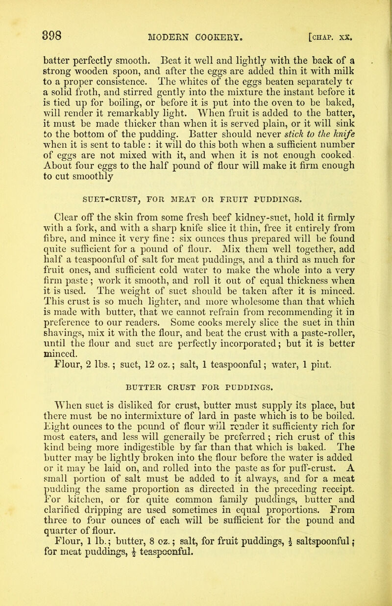batter perfectly smooth. Beat it well and lightly with the back of a strong wooden spoon, and after the eggs are added thin it with milk to a proper consistence. The whites of the eggs beaten separately tc a solid froth, and stirred gently into the mixture the instant before it is tied up for boiling, or before it is put into the oven to be baked, will render it remarkably light. When fruit is added to the batter, it must be made thicker than when it is served plain, or it will sink to the bottom of the pudding. Batter should never stick to the knife when it is sent to table : it will do this both when a sufficient number of eggs are not mixed with it, and when it is not enough cooked About four eggs to the half pound of flour will make it firm enough to cut smoothly SUET-CRUST, FOR MEAT OR FRUIT PUDDINGS. Clear off the skin from some fresh beef kidney-suet, hold it firmly with a fork, and with a sharp knife slice it thin, free it entirely from fibre, and mince it very fine : six ounces thus prepared will be found quite sufficient for a pound of flour. Mix them well together, add half a teaspoonful of salt for meat puddings, and a third as much for fruit ones, and sufficient cold water to make the whole into a very firm paste; work it smooth, and roll it out of equal thickness when it is used. The weight of suet should be taken after it is minced. This crust is so much lighter, and more wholesome than that which is made with butter, that we cannot refrain from recommending it in preference to our readers. Some cooks merely slice the suet in thin shavings, mix it with the flour, and beat the crust with a paste-roller, until the flour and suet are perfectly incorporated: but it is better minced. Flour, 2 lbs.; suet, 12 oz.; salt, 1 teaspoonful; water, 1 pint. BUTTER CRUST FOR PUDDINGS. When suet is disliked for crust, butter must supply its place, but there must be no intermixture of lard in paste which is to be boiled. Eight ounces to the pound of flour will render it sufficienty rich for most eaters, and less will generally be preferred; rich crust of this kind being more indigestible by far than that which is baked. The butter may be lightly broken into the flour before the water is added or it may be laid on, and rolled into the paste as for puff-crust. A small portion of salt must be added to it always, and for a meat pudding the same proportion as directed in the preceding receipt. For kitchen, or for quite common family puddings, butter and clarified dripping are used sometimes in equal proportions. From three to four ounces of each will be sufficient for the pound and quarter of flour. Flour, 1 lb.; butter, 8 oz.; salt, for fruit puddings, l saltspoonful j for meat puddings, i teaspoonful.
