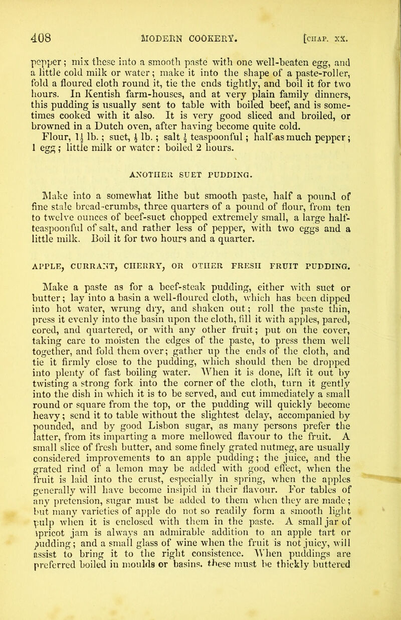 pepper; mix these into a smooth paste with one well-beaten egg, and a little cold milk or water; make it into the shape of a paste-roller, fold a floured cloth round it, tie the ends tightly, and boil it for two hours. In Kentish farm-houses, and at very plain family dinners, this pudding is usually sent to table with boiled beef, and is some- times cooked with it also. It is very good sliced and broiled, or browned in a Dutch oven, after having become quite cold. Flour, 1| lb.; suet, $ lb.; salt { teaspoonful; half as much pepper; 1 egg ; little milk or water : boiled 2 hours. ANOTHER SUET PUDDING. Make into a somewhat lithe but smooth paste, half a pound of fine stale bread-crumbs, three quarters of a pound of flour, from ten to twelve ounces of beef-suet chopped extremely small, a large half- teaspoonful of salt, and rather less of pepper, with two eggs and a little milk. Boil it for two hours and a quarter. APPLE, CURRANT, CHERRY, OR OTHER FRESH FRUIT PUDDING. Make a paste as for a beef-steak pudding, either with suet or butter; lay into a basin a well-floured cloth, which has been dipped into hot water, wrung dry, and shaken out; roll the paste thin, press it evenly into the basin upon the cloth, fill it with apples, pared, cored, and quartered, or with any other fruit; put on the cover, taking care to moisten the edges of the paste, to press them well together, and fold them over; gather up the ends of the cloth, and tie it firmly close to the pudding, which should then be dropped into plenty of fast boiling water. When it is done, lift it out by twisting a strong fork into the corner of the cloth, turn it gently into the dish in which it is to be served, and cut immediately a small round or square from the top, or the pudding will quickly become heavy; send it to table without the slightest delay, accompanied by pounded, and by good Lisbon sugar, as many persons prefer the latter, from its imparting a more mellowed flavour to the fruit. A small slice of fresh butter, and some finely grated nutmeg, are usually considered improvements to an apple pudding; the juice, and the grated rind of a lemon may be added with good effect, when the fruit is laid into the crust, especially in spring, when the apples generally will have become insipid in their flavour. For tables of any pretension, sugar must be added to them when they are made; but many varieties of apple do not so readily form a smooth light pulp when it is enclosed with them in the paste. A small jar of ipricot jam is always an admirable addition to an apple tart or pudding; and a small glass of wine when the fruit is not juicy, will assist to bring it to the right consistence. When puddings are preferred boiled in moulds or basins, these must be thickly buttered