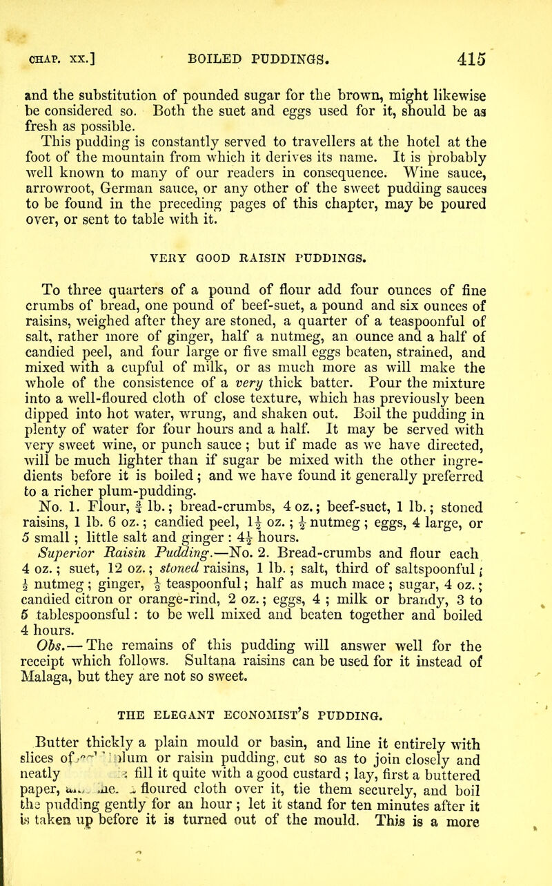 and the substitution of pounded sugar for the brown, might likewise he considered so. Both the suet and eggs used for it, should be as fresh as possible. This pudding is constantly served to travellers at the hotel at the foot of the mountain from which it derives its name. It is probably well known to many of our readers in consequence. Wine sauce, arrowroot, German sauce, or any other of the sweet pudding sauces to be found in the preceding pages of this chapter, may be poured over, or sent to table with it. VERY GOOD RAISIN PUDDINGS. To three quarters of a pound of flour add four ounces of fine crumbs of bread, one pound of beef-suet, a pound and six ounces of raisins, weighed after they are stoned, a quarter of a teaspoonful of salt, rather more of ginger, half a nutmeg, an ounce and a half of candied peel, and four large or five small eggs beaten, strained, and mixed with a cupful of milk, or as much more as will make the whole of the consistence of a very thick batter. Pour the mixture into a well-floured cloth of close texture, which has previously been dipped into hot water, wrung, and shaken out. Boil the pudding in plenty of water for four hours and a half. It may be served with very sweet wine, or punch sauce; but if made as we have directed, will be much lighter than if sugar be mixed with the other ingre- dients before it is boiled; and we have found it generally preferred to a richer plum-pudding. No. 1. Flour, £ lb.; bread-crumbs, 4 oz.; beef-suet, 1 lb.; stoned raisins, 1 lb. 6 oz.; candied peel, 1^ oz.; \ nutmeg; eggs, 4 large, or 5 small ; little salt and ginger : 4^ hours. Superior Raisin Pudding.—No. 2. Bread-crumbs and flour each 4 oz.; suet, 12 oz.; stoned raisins, 1 lb.; salt, third of saltspoonful; % nutmeg ; ginger, \ teaspoonful; half as much mace ; sugar, 4 oz.; candied citron or orange-rind, 2 oz.; eggs, 4 ; milk or brandy, 3 to 5 tablespoonsful: to be well mixed and beaten together and boiled 4 hours. Obs.— The remains of this pudding will answer well for the receipt which follows. Sultana raisins can be used for it instead of Malaga, but they are not so sweet. THE ELEGANT ECONOMIST’S PUDDING. Butter thickly a plain mould or basin, and line it entirely with slices ofy^1 ’ \olum or raisin pudding, cut so as to join closely and neatly >, fill it quite with a good custard ; lay, first a buttered paper, iu., ,ne* -.floured cloth over it, tie them securely, and boil the pudding gently for an hour ; let it stand for ten minutes after it is taken up before it is turned out of the mould. This is a more