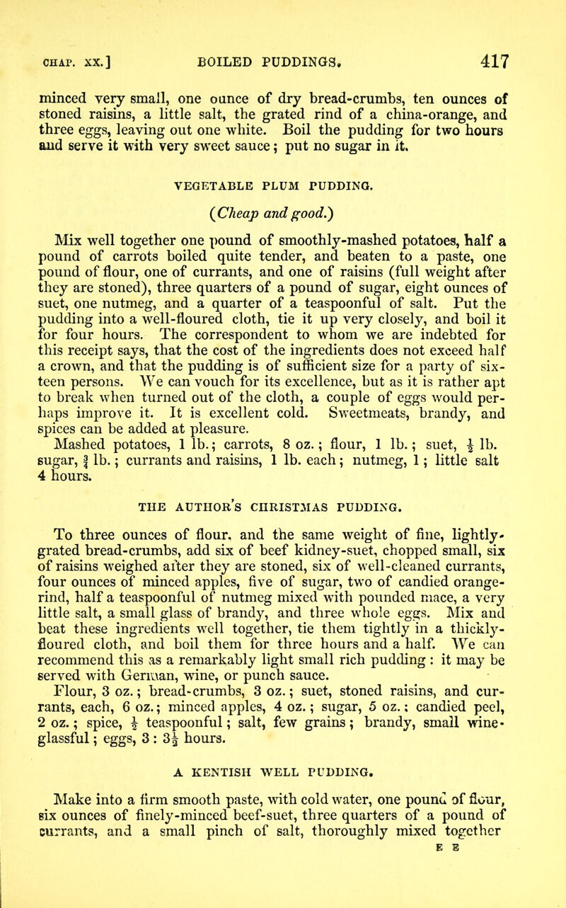minced very small, one ounce of dry bread-crumbs, ten ounces of stoned raisins, a little salt, the grated rind of a china-orange, and three eggs, leaving out one white. Boil the pudding for two hours and serve it with very sweet sauce; put no sugar in it. VEGETABLE PLUM PUDDING. (Cheap and good.') Mix well together one pound of smoothly-mashed potatoes, half a pound of carrots boiled quite tender, and beaten to a paste, one pound of flour, one of currants, and one of raisins (full weight after they are stoned), three quarters of a pound of sugar, eight ounces of suet, one nutmeg, and a quarter of a teaspoonful of salt. Put the pudding into a well-floured cloth, tie it up very closely, and boil it for four hours. The correspondent to whom we are indebted for this receipt says, that the cost of the ingredients does not exceed half a crown, and that the pudding is of sufficient size for a party of six- teen persons. We can vouch for its excellence, but as it is rather apt to break when turned out of the cloth, a couple of eggs would per- haps improve it. It is excellent cold. Sweetmeats, brandy, and spices can be added at pleasure. Mashed potatoes, 1 lb.; carrots, 8 oz.; flour, 1 lb.; suet, \ lb. sugar, f lb.; currants and raisins, 1 lb. each; nutmeg, 1; little salt 4 hours. THE AUTHORS CHRISTMAS PUDDING. To three ounces of flour, and the same weight of fine, lightly- grated bread-crumbs, add six of beef kidney-suet, chopped small, six of raisins weighed after they are stoned, six of well-cleaned currants, four ounces of minced apples, five of sugar, two of candied orange- rind, half a teaspoonful of nutmeg mixed with pounded mace, a very little salt, a small glass of brandy, and three whole eggs. Mix and beat these ingredients well together, tie them tightly in a thickly- floured cloth, and boil them for three hours and a half. We can recommend this as a remarkably light small rich pudding : it may be served with German, wine, or punch sauce. Flour, 3 oz.; bread-crumbs, 3 oz.; suet, stoned raisins, and cur- rants, each, 6 oz.; minced apples, 4 oz.; sugar, 5 oz.; candied peel, 2 oz.; spice, ^ teaspoonful; salt, few grains; brandy, small wine- glassful ; eggs, 3: 3| hours. A KENTISH WELL PUDDING. Make into a firm smooth paste, with cold water, one pound of flour, six ounces of finely-minced beef-suet, three quarters of a pound of currants, and a small pinch of salt, thoroughly mixed together