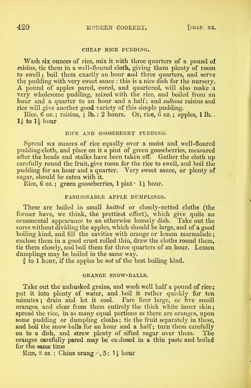 CHEAP RICE PUDDING. Wash six ounces of rice, mix it with three quarters of a pound of /aisins, tie them in a well-floured cloth, giving them plenty of room to swell; boil them exactly an hour and three quarters, and serve the pudding with very sweet sauce : this is a nice dish for the nursery. A pound of apples pared, cored, and quartered, will also make a very wholesome pudding, mixed with the rice, and boiled from an hour and a quarter to an hour and a half; and sultana raisins and rice will give another good variety of this simple pudding. Rice, 6 oz.; raisins, £ lb.: 2 hours. Or, rice, 6 oz.; apples, 1 lb. . H to hour RICE AND GOOSEBERRY PUDDING. Spread six ounces of rice equally over a moist and well-floured pudding-cloth, and place on it a pint of green gooseberries, measured after the heads and stalks have been taken off. Gather the cloth up carefully round the fruit, give room for the rice to swell, and boil the pudding for an hour and a quarter. Very sweet sauce, or plenty of sugar, should be eaten with it. Rice, 6 oz.; green gooseberries, 1 pint • 1 \ hour. FASHIONABLE APPLE DUMPLINGS. These are boiled in small knitted or closely-netted cloths (the former have, we think, the prettiest effect), which give quite an ornamental appearance to an otherwise homely dish. Take out the cores without dividing the apples, which should be large, and of a good boiling kind, and fill the cavities with orange or lemon marmalade; enclose them in a good crust rolled thin, draw the cloths round them, tie them closely, and boil them for three quarters of an hour. Lemon dumplings may be boiled in the same way. f to 1 hour, if the apples be not of the best boiling kind. ORANGE SNOW-BALLS. Take out the unhusked grains, and wash well half a pound of rice; put it into plenty of water, and boil it rather quickly for ten minutes ; drain and let it cool. Pare four large, or five small oranges, and clear from them entirely the thick white inner skin; spread the rice, in as many equal portions as there are oranges, upon some pudding or dumpling cloths; tie the fruit separately in these, and boil the snow balls for an hour and a half; turn them carefully on to a dish, and strew plenty of sifted sugar over them. The oranges carefully pared may be enclosed in a thin paste and boiled for the same time Rice, 8 os.; China orange, 5: 11 hour